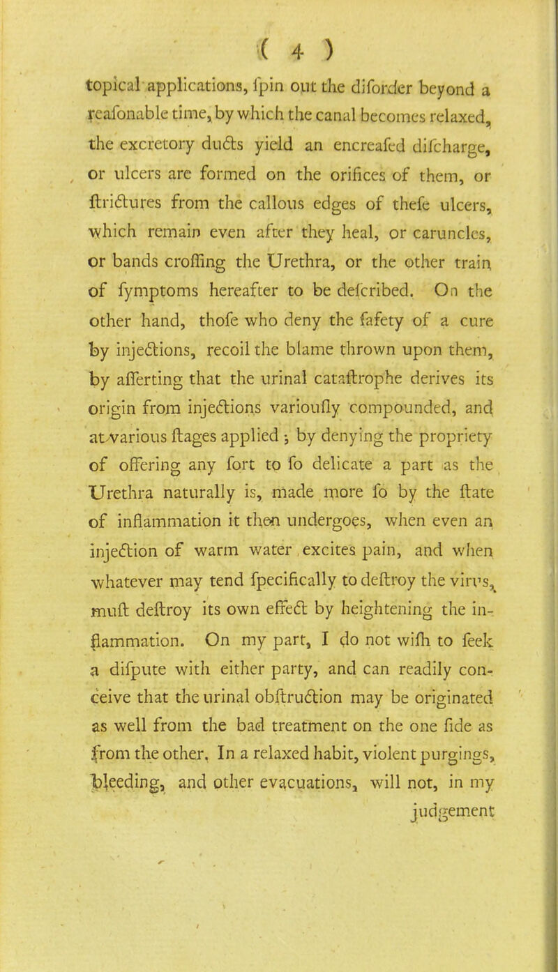 topical applications, fpin out the diforder beyond a rcafonable time, by which the canal becomes relaxed, the excretory ducts yield an encreafed dilcharge, or ulcers are formed on the orifices of them, or ftrictures from the callous edges of thefe ulcers, which remain even after they heal, or caruncles, or bands croffing the Urethra, or the other train of fymptoms hereafter to be defcribed. On the other hand, thofe who deny the fafety of a cure by injections, recoil the blame thrown upon them, by afferting that the urinal cataitrophe derives its origin from injections varioufly compounded, and at-various ftages applied -} by denying the propriety of offering any fort to fo delicate a part as the Urethra naturally is, made more fo by the ftate of inflammation it then undergoes, when even an injection of warm water excites pain, and when whatever may tend fpecifkally to deftroy the virus,t muft deftroy its own effect by heightening the in- flammation. On my part, I do not wifli to feek a difpute with either party, and can readily con- ceive that the urinal obstruction may be originated as well from the bad treatment on the one fide as from the other. In a relaxed habit, violent purgings, Ibleeding, and other evacuations, will not, in my judgement