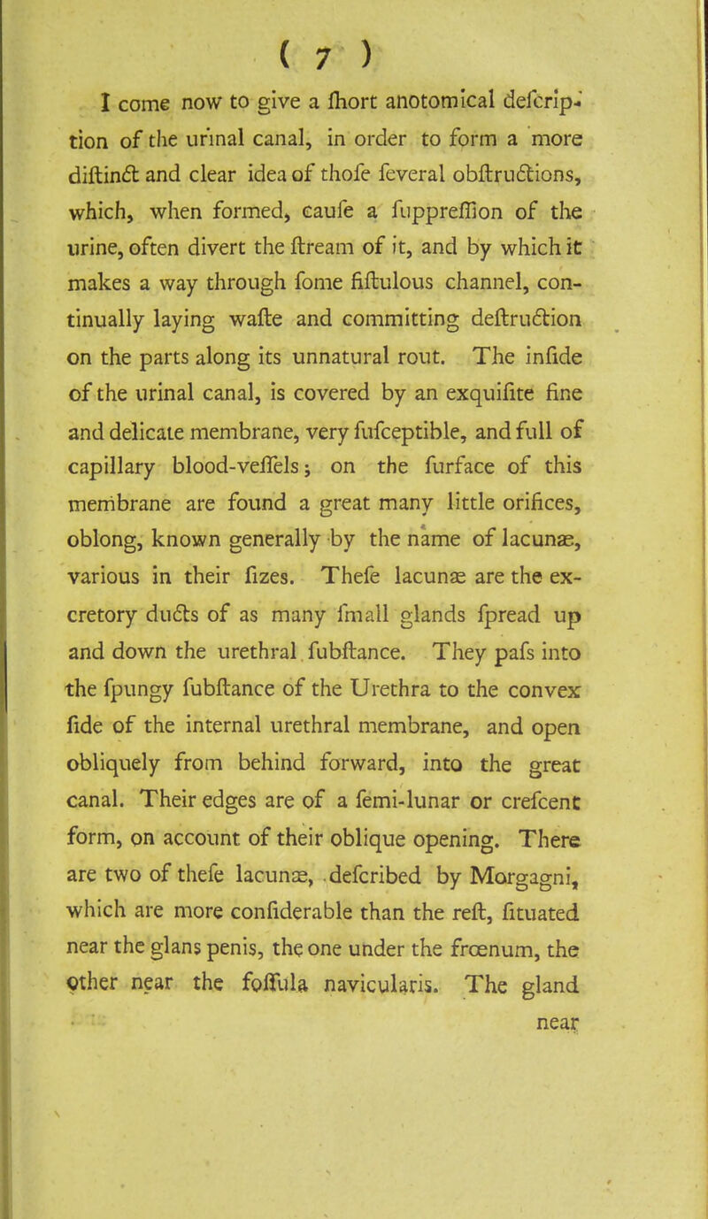 (if). I come now to give a fhort anotomical defcrip- tion of the urinal canal, in order to form a more diftinct and clear idea of thofe feveral obftruftions, which, when formed, eaufe a fuppreffion of the urine, often divert the ftream of it, and by which it makes a way through fome fiftulous channel, con- tinually laying wafte and committing deftruction on the parts along its unnatural rout. The infide of the urinal canal, is covered by an exquifite fine and delicate membrane, very fufceptible, and full of capillary blood-velfels; on the furface of this membrane are found a great many little orifices, oblong, known generally by the name of lacunae, various in their fizes. Thefe lacunas are the ex- cretory ducts of as many fmall glands fpread up and down the urethral fubftance. They pafs into the fpungy fubftance of the Urethra to the convex fide of the internal urethral membrane, and open obliquely from behind forward, into the great canal. Their edges are of a femi-lunar or crefcent form, on account of their oblique opening. There are two of thefe lacunas, defcribed by Morgagni, which are more considerable than the reft, fituated near the glans penis, the one under the frcenum, the Other near the foffula naviculars. The gland near