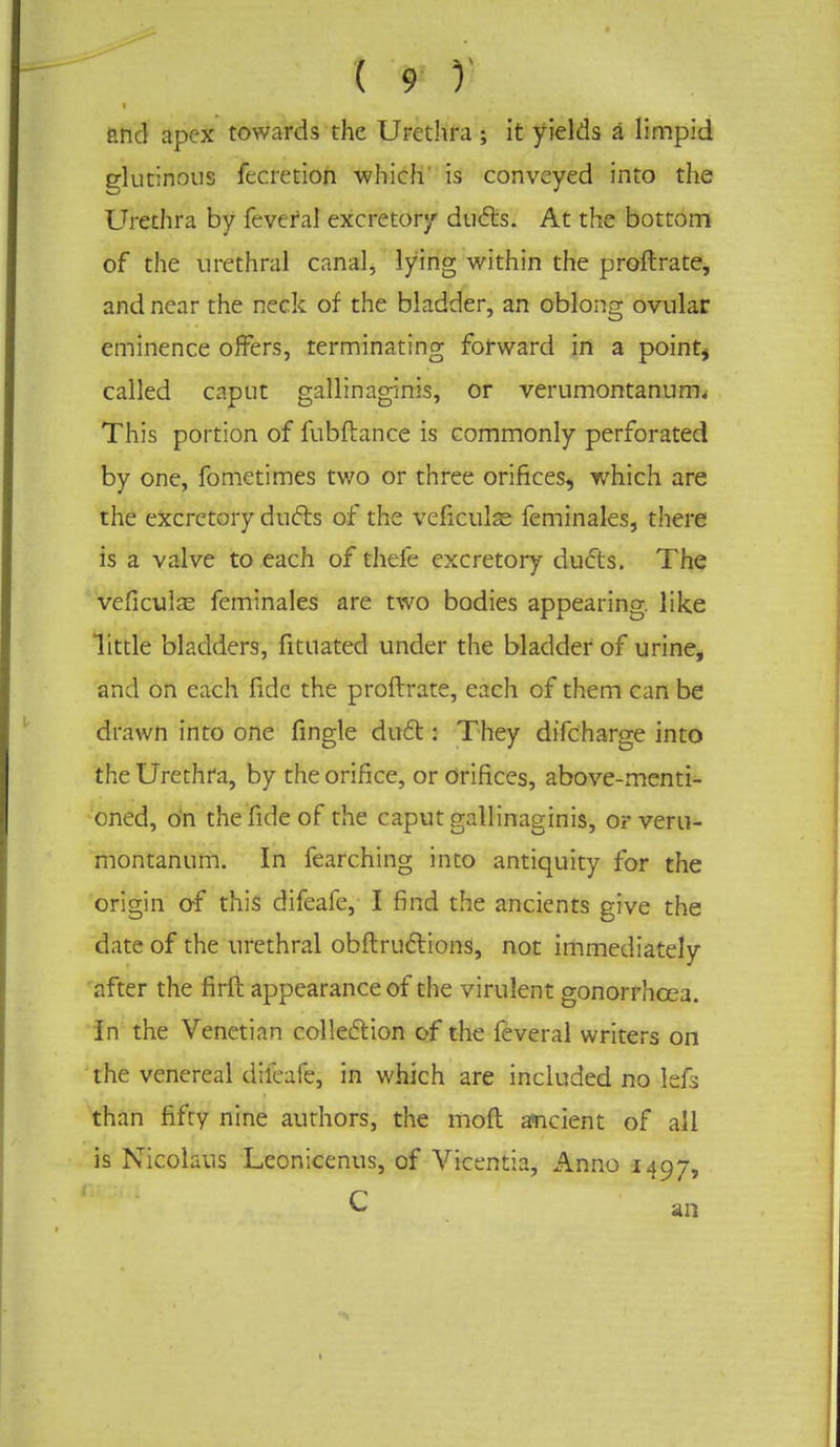 and apex towards the Urethra ; it yields a limpid glutinous fecretion which' is conveyed into the Urethra by feveral excretory ducts. At the bottom of the urethral canal, lying within the proftrate, and near the neck of the bladder, an oblong ovular eminence offers, terminating forward in a point, called caput gallinaginis, or verumontanum. This portion of fubftance is commonly perforated by one, fometimes two or three orifices, which are the excretory duels of the veficuls feminales, there is a valve to each of thefe excretory ducts. The veficulas feminales are two bodies appearing, like little bladders, fituated under the bladder of urine, and on each fide the proftrate, each of them can be drawn into one fingle duel:: They difcharge into the Urethra, by the orifice, or Orifices, above-menti- oned, on the fide of the caput gallinaginis, or veru- montanum. In fearching into antiquity for the origin of this difeafe, I find the ancients give the date of the urethral obftrucYions, not immediately after the firft appearance of the virulent gonorrhoea. In the Venetian collection of the feveral writers on the venereal difeafe, in which are included no lefs than fifty nine authors, the moft ancient of all is Nicolaus Leonicenus, of Vicentia, Anno 1497, C an