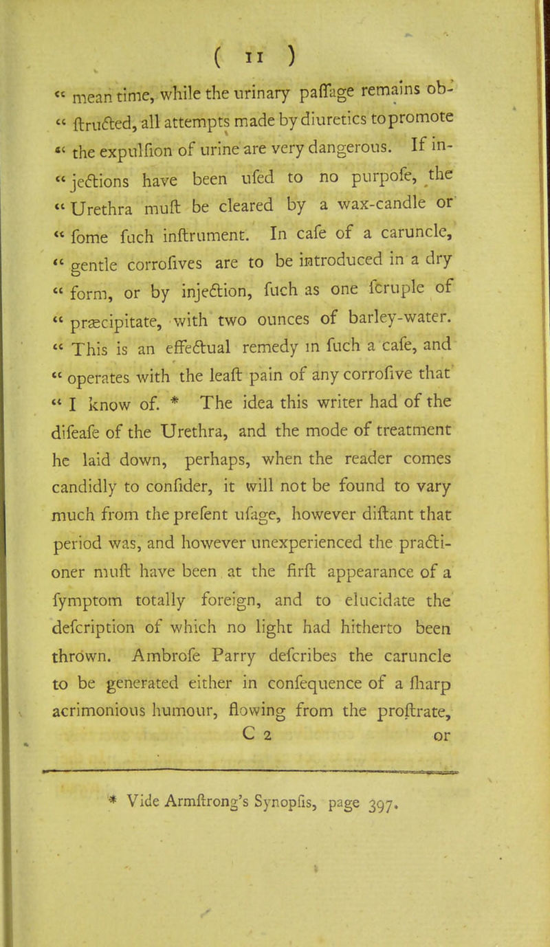 « meantime, while the urinary paffage remains ob-  ftru&ed, all attempts made by diuretics topromote «' the expulfion of urine are very dangerous. If in-  jeftions have been ufcd to no purpofe, the  Urethra muft be cleared by a wax-candle or  fome fuch inftrument. In cafe of a caruncle,  gentle corrofives are to be introduced in a dry  form, or by injection, fuch as one fcruple of  precipitate, with two ounces of barley-water.  This is an effectual remedy in fuch a cafe, and  operates with the leaft pain of any corrofive that  I know of. * The idea this writer had of the difeafe of the Urethra, and the mode of treatment he laid down, perhaps, when the reader comes candidly to confider, it will not be found to vary much from the prefent ufage, however diftant that period was, and however unexperienced the practi- oner muft have been at the firft appearance of a fymptom totally foreign, and to elucidate the defcription of which no light had hitherto been thrown. Ambrofe Parry defcribes the caruncle to be generated either in confequence of a fharp acrimonious humour, flowing from the proftrate, C 2 or '* Vide Armftrong's Synopfis, page 397.