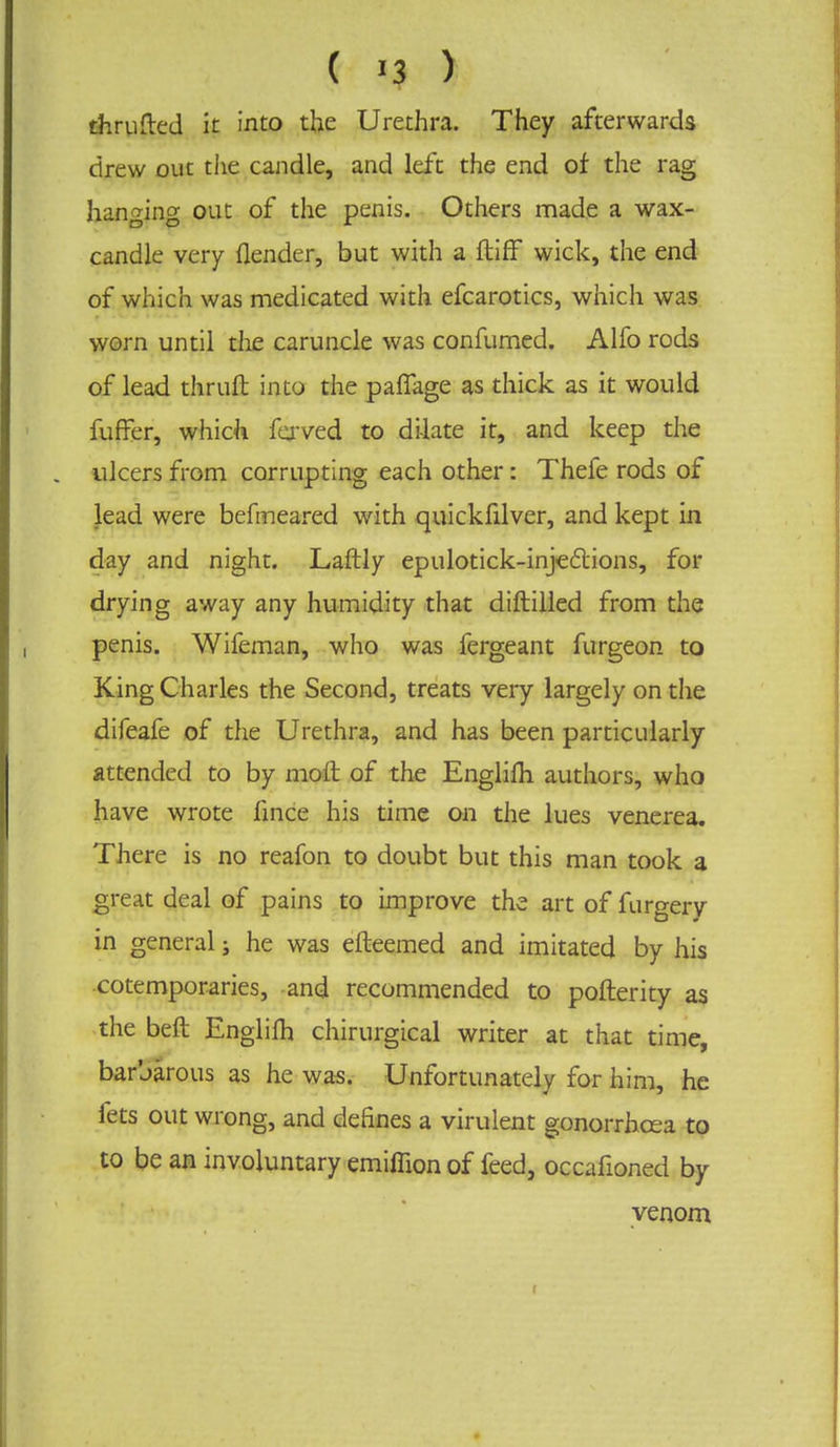 thrufted it into the Urethra. They afterwards drew out the candle, and left the end of the rag hanging out of the penis. Others made a wax- candle very (lender, but with a ftiff wick, the end of which was medicated with efcarotics, which was worn until the caruncle was confumed. Alfo rods of lead thruft into the paflage as thick as it would fuffer, which fejved to dilate it, and keep the . ulcers from corrupting each other: Thefe rods of lead were befmeared with quickfilver, and kept in day and night. Laftly epulotick-injecliions, for drying away any humidity that diftilled from the penis. Wifeman, who was fergeant furgeon to King Charles the Second, treats very largely on the difeafe of the Urethra, and has been particularly attended to by moft of the Englilh authors, who have wrote fince his time on the lues venerea. There is no reafon to doubt but this man took a great deal of pains to improve the art of furgery in general; he was efteemed and imitated by his cotemporaries, and recommended to pofterity as the beft Englifh chirurgical writer at that time, barbarous as he was. Unfortunately for him, he fets out wrong, and defines a virulent gonorrhoea to to be an involuntary emiffion of feed, occafioned by venom t