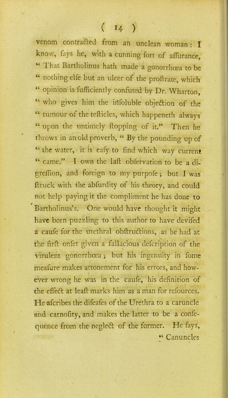 venom contracted from an unclean woman: I know, fays he, with a cunning fort of aflurance,  That Bartholinus hath made a gonorrhoea to be  nothing elfe but an ulcer of the proftrate, which  opinion is fufficiently confuted by Dr. Wharton,  who gives him the infoluble objection of the  tumour of the tefticles, which happeneth always  upon the untimely flopping of it. Then he throws in an old proverb,  By the pounding up of  the water, it is eafy to find which way current  came. I own the laft obfervation to be a di- grefiion, and foreign to my purpofe •, but I was ftruck with the abfurdity of his theory, and could not help paying it the compliment he has done to Bartholinus's. One would have thought it might have been puzzling to this author to have devifed a caufe for the urethral obftrufrions, as he had at the firft onfet given a fallacious defcription of the virulent gonorrhoea j but his ingenuity in fome meafure makes attonement for his errors, and how- ever wrong he was in the caufe, his definition of the effect at leaft marks him as a man for refources. He afcribes the difeafes of the Urethra to a caruncle and carnofity, and makes the latter to be a confe- quence from the neglect of the former. He fays,  Canuncles