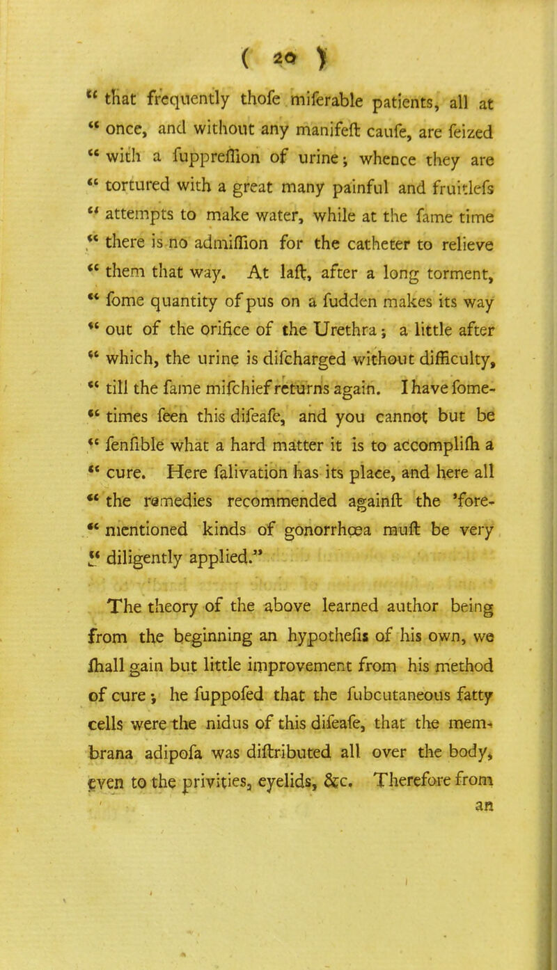  that frequently thofe miferable patients, all at  once, and without any manjfeft caufe, are feized u with a fuppreflion of urine; whence they are « tortured with a great many painful and fruitlefs  attempts to make water, while at the fame time  there is no admifTion for the catheter to relieve  them that way. At laft, after a long torment,  fome quantity of pus on a fudden makes its way *' out of the orifice of the Urethra; a little after  which, the urine is difcharged without difficulty, c< till the fame mifchief returns again. I have fome- ** times feen this difeafe, and you cannot but be <c fenfible what a hard matter it is to accomplifti a  cure. Here falivation has its place, and here all *' the remedies recommended againft the 'fore- f* mentioned kinds of gonorrhoea mull be very diligently applied. The theory of the above learned author being from the beginning an hypothecs of his own, we fliall gain but little improvement from his method of cure he fuppofed that the fubcutaneous fatty cells were the nidus of this difeafe, that the mem. brana adipofa was diftributed all over the body, even to the privities3 eyelids, &c. Therefore from an