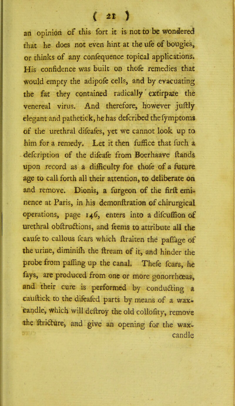 { « ) an opinion of this fort it is not to be wondered that he does not even hint at the life of bougies, or thinks of any confequence topical applications. His confidence was built on thofe remedies that would empty the adipofe cells, and by evacuating the fat they contained radically' extirpate the venereal virus. And therefore, however juftly elegant and pathetick, he has defcribedthefymptoms of the urethral difeafes, yet we cannot look up to him for a remedy. Let it then fuffice that fuch a defcription of the dileafe from Boerhaave ftands upon record as a difficulty for thofe of a future age to call forth all their attention, to deliberate on and remove. Dionis, a furgeon of the firft emi- nence at Paris, in his demonftration of chirurgical operations, page 146, enters into a difcufiion of urethral obftruttions, and feems to attribute all the caufe to callous fears which ftraiten the pafTage of the urine, diminim the ftream of it, and hinder the probe from paffing up the canal. Thefe fears, he fays, are produced from one or more gonorrhoeas, and their cure is performed by conducting a cauftick to the difeafed parts by means of a wax- candle, which will deftroy the old collofity, remove the ftri&ure, and give an opening for the wax- candle