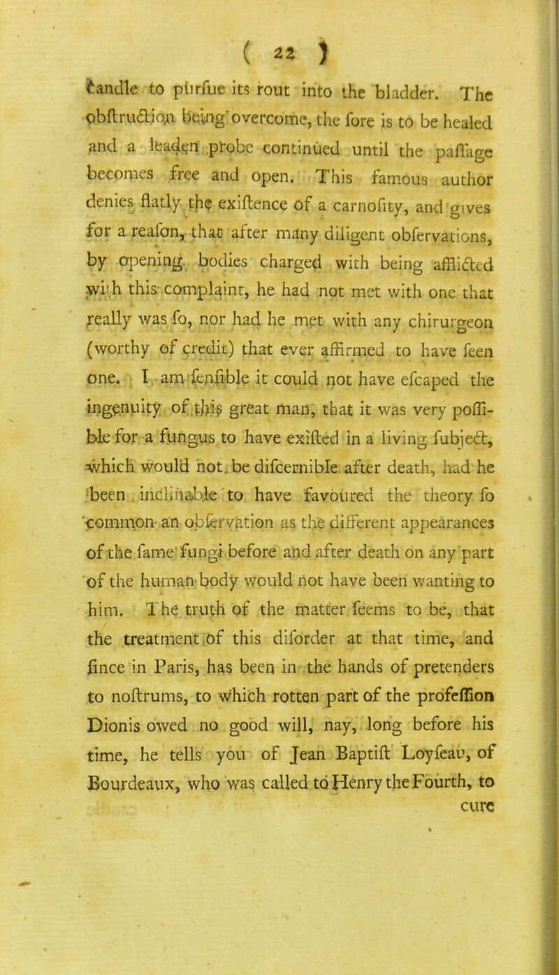 ( *» ) fcandle to ptirfue its rout into the bladder. The flbrtruftio^ being! overcome, the fore is to be healed and a leaden .probe continued until the pafiage becomes free and open. This famous author denies flatly tjic exiftence of a carnofity, and gives for a reaibn, that after many diligent obfervations, by opening, bodies charge^ with being afflifted yj'yh this complaint, he had not met with one that really was fo, nor had he met with any chirurgeon (worthy of credit) that ever affirmed to have feen one. I am fcnnble it could not have efcaped the ingenuity, of .this great man, that it was very poffi- ble for a fungus to have extfted in a living fubject, which would hot.be difcernible. after death, had he been , inclinable to have favoured the theory fo common an obfervation as the different appearances of the fame fungi before and after death on any part of the human body would not have been wanting to him. The truth of the matter feems to be, that the treatment,of this diforder at that time, and fince in Paris, has been in the hands of pretenders to noftrums, to which rotten part of the profefiion Dionis owed no good will, nay, long before his time, he tells you of Jean Baptift Loyfeau, of Bourdeaux, who was called to Henry the Fourth, to cure