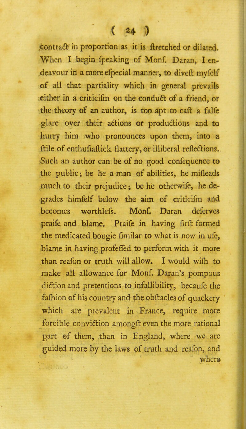 ( *4 ) contract in proportion as it is ftretched or dilated. When I begin fpeaking of Monf. Daran, I en- deavour in a more efpecial manner, to diveft myfelf of all that partiality which in general prevails either in a criticifm on the conduct of a friend, or the theory of an author, is too apt to call a falfe glare over their actions or productions and to hurry him who pronounces upon them, into a ftile of enthufiaftick flattery, or illiberal reflections. Such an author can be of no good confequence to the public-, be he a man of abilities, he mifleads much to their prejudice; be he otherwife, he de- grades himfelf below the aim of criticifm and becomes worthlefs. Monf. Daran deferves praife and blame. Fraife in having firft formed the medicated bougie fimilar to what is now in ufe, blame in having profefTed to perform with it more than reafon or truth will allow. I would wilh to make all allowance for Monf. Daran's pompous diction and pretentions to infallibility, becaufe the fafhion of his country and the obftacles of quackery which are prevalent in France, require more forcible conviction amongft even the more rational part of them, than in England, where we are guided more by the laws of truth and reafon, and where