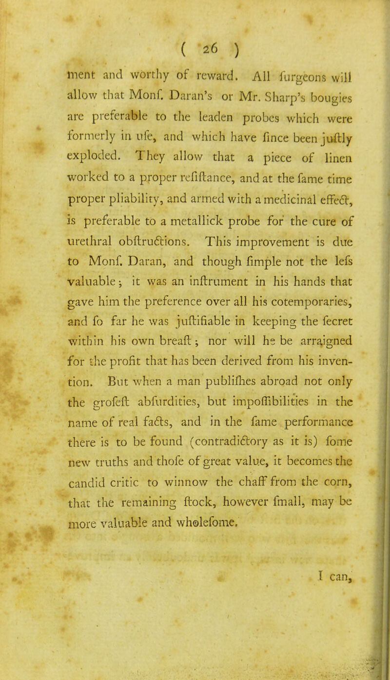 inent and worthy of reward. All furgeons will allow that Monf. Daran's or Mr. Sharp's bougies are preferable to the leaden probes which were formerly in ufe, and which have fince been juftly exploded. They allow that a piece of linen worked to a proper refiftance, and at the fame time proper pliability, and armed with a medicinal effect, is preferable to a metallick probe for' the cure of urethral obftrucYions. This improvement is due to Monf. Daran, and though fimple not the lefs valuable; it was an inftrument in his hands that gave him the preference over all his cotemporaries, and fo far he was juftifiable in keeping the fecret within his own breaft; nor will he be arraigned for the profit that has been derived from his inven- tion. But when a man publifhes abroad not only the grofeft abfurdities, but impoffibilities in the name of real facts, and in the fame performance there is to be found (contradictory as it is) fome new truths and thofe of great value, it becomes the candid critic to winnow the chaff from the corn, that the remaining ftock, however fmall, may be more valuable and wholefome. I can,