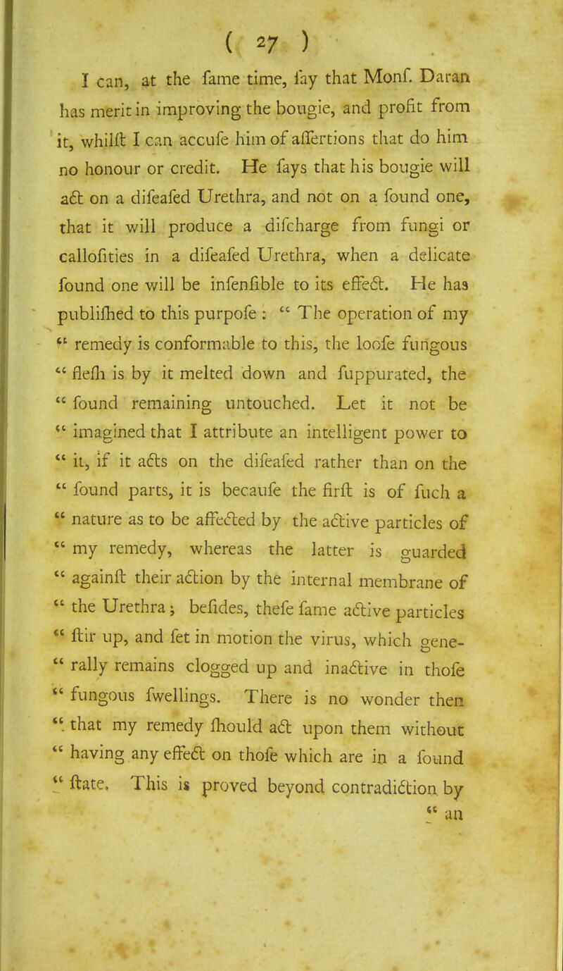 I can, at the fame time, lay that Monf. Daran has merit in improving the bougie, and profit from it, whilft I can accufe him of affertions that do him no honour or credit. He fays that his bougie will act on a difeafed Urethra, and not on a found one, that it will produce a difcharge from fungi or callofities in a difeafed Urethra, when a delicate found one will be infenfible to its effect. He has publifhed to this purpofe :  The operation of my u remedy is conformable to this, the loofe fungous  flefh is by it melted down and fuppurated, the  found remaining untouched. Let it not be  imagined that I attribute an intelligent power to  it, if it acts on the difeafed rather than on the  found parts, it is becaufe the firft is of fuch a  nature as to be affected by the active particles of  my remedy, whereas the latter is guarded  againft their action by the internal membrane of  the Urethra; befides, thefe fame active particles  ftir up, and fet in motion the virus, which gene-  rally remains clogged up and inactive in thole  fungous fwellings. There is no wonder then  that my remedy mould ad upon them without  having any effect on thofe which are in a found  ftate. This is proved beyond contradiction by w an