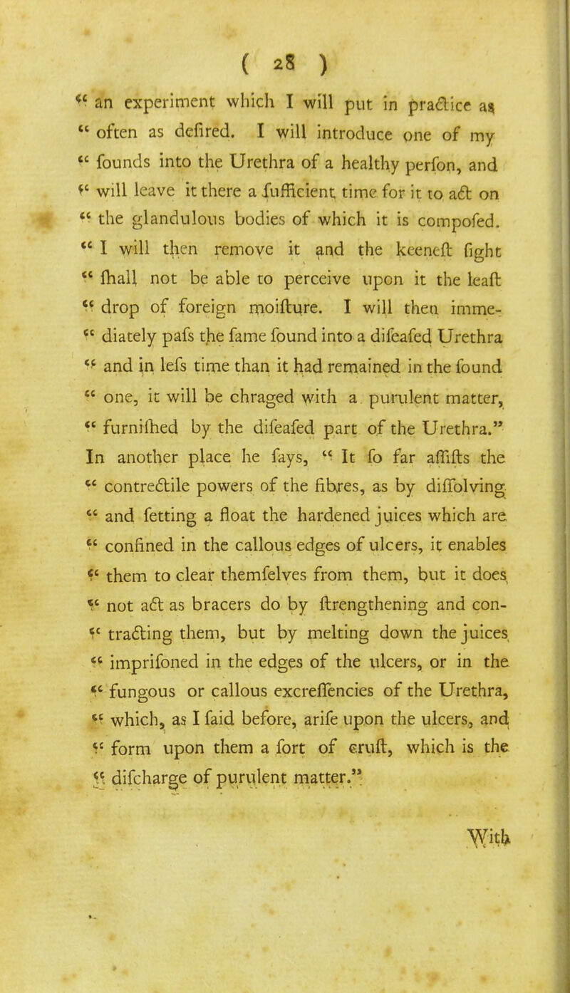 ( *8 ) K an experiment which I will put in practice a*  often as defired. I will introduce one of my  founds into the Urethra of a healthy perfon, and *' will leave it there a fufficient time for it to aft on  the glandulous bodies of which it is compofed.  I will then remove it and the keencft fight  mall not be able to perceive upon it the leaft  drop of foreign moifture. I will then imme-  diately pafs the fame found into a difeafed Urethra  and in lefs time than it had remained in the found  one, it will be chraged with a purulent matter,  furnilhed by the difeafed part of the Urethra. In another place he fays,  It fo far affifts the  contreftile powers of the fihres, as by diffolving  and fetting a float the hardened juices which are § confined in the callous edges of ulcers, it enables il them to clear themfelves from them, but it does V not a£t as bracers do by ftrengthening and con- *c trailing them, but by melting down the juices  imprifoned in the edges of the ulcers, or in the  fungous or callous excreffencies of the Urethra, tc which, as I faid before, arife upon the ulcers, and ^ form upon them a fort of eruft, which is the <c difcharge of purulent matter. With