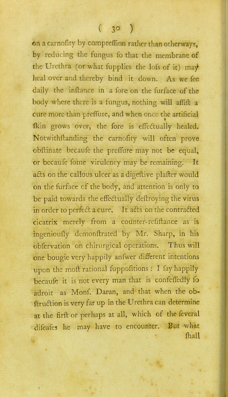 ( 3° ) on a carnofity by comprefllon rather than otherways, by reducing the fungus fo that the membrane of the Urethra (or what fupplies the lofs of it) ma^ heal over and thereby bind it down. As we fee daily the inftance in a fore on the furface of the body where there is a fungus, nothing will affift a cure more than preflure, and when once the artificial fkin grows over, the fore is effectually healed. Notwithstanding the carnofity will often prove obftinate becaufe the preffure may not be equal, or becaufe fome virulency may be remaining. It acts on the callous ulcer as a digeftive plafter would on the furface cf the body, and attention is only to be paid towards the effectually deftroying the virus in order to perfect a cure. It acts on the contracted cicatrix merely from a counter-refiftance as is ingenioufly demonftrated by Mr. Sharp, in his obfervation on chirurgical operations. Thus will one bougie very happily anfwer different intentions upon the moft rational fuppofltions: I fay happily becaufe it is not every man that is confeffedly fo adroit as Monf. Daran, and that when the ob- ftruction is very far up in the Urethra can determine at the firft or perhaps at all, which of the feveral difeafes he may have to encounter. But what faaU