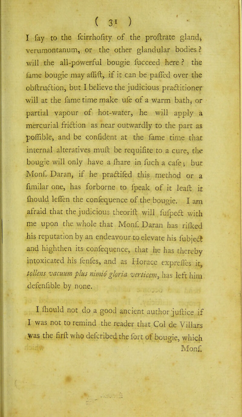 ( 3' ) I fay to the fcirrhofity of the proftrate gland* verumontanum, or the other glandular bodies ? will the all-powerful bougie fucceed here ? the lame bougie may affift, if it can be pafled over the obftruction, but I believe the judicious practitioner will at the fame time make ufe of a warm bath, or partial vapour of hot-water, he will apply a mercurial friction as near outwardly to the part as poffible, and be confident at the fame time that internal alteratives mull be requifite to a cure, the bougie will only have a fhare in fuch a cafe; but Monf. Daran, if he pra&ifed this method or a fimilar one, has forborne to fpeak of it leaft it mould leffen the confequence of the bougie. I am afraid that the judicious theorift will fufpect with me upon the whole that Monf. Daran lias rifked his reputation by an endeavour to elevate his fubject and highthen its confequence, that he has thereby intoxicated his fenfes, and as Horace expreffes it, tolkns vacuum plus nimi6 gloria venicemy has left him defenfible by none. I mould not do a good ancient author juftice if I was not to remind the reader tiiat Col de Villars was the firft who defcribed the fort of bougie, which Monf.