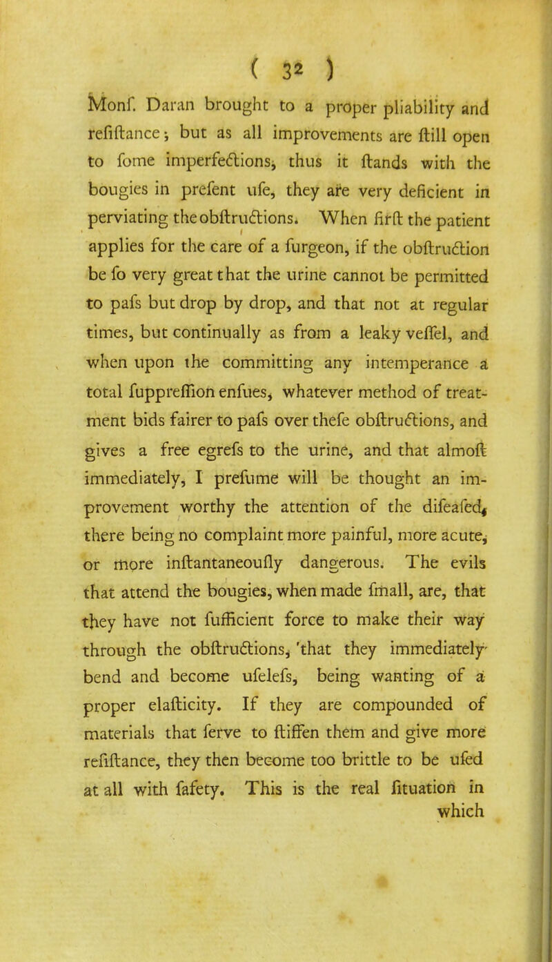 ( 1$ ) Monf. Damn brought to a proper pliability and refiftance; but as all improvements are ftill open to fome imperfectionsj thus it Hands with the bougies in prefent ufe, they are very deficient in perviating theobftructions. When firfl: the patient applies for the care of a furgeon, if the obftruclion be fo very great that the urine cannot be permitted to pafs but drop by drop, and that not at regular times, but continually as from a leaky veffel, and when upon the committing any intemperance a total fupprefiion enfues* whatever method of treat- ment bids fairer to pafs over thefe obftruftions, and gives a free egrefs to the urine, and that almoft immediately, I prefume will be thought an im- provement worthy the attention of the difeafed^ there being no complaint more painful, more acute, or more inftantaneoufly dangerous. The evils that attend the bougies, when made fmall, are, that they have not fuffkient force to make their way through the obftructions^ 'that they immediately bend and become ufelefs, being wanting of a proper elafticity. If they are compounded of materials that ferve to ftiffen them and give more refiftance, they then become too brittle to be ufcd at all with fafety. This is the real fituation in which