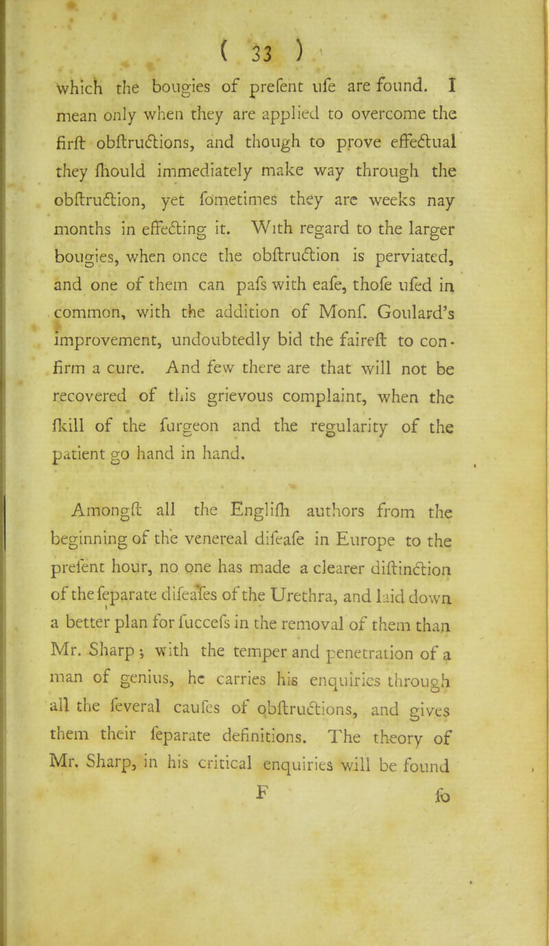 which the bougies of prefent ufe are found. I mean only when they are applied to overcome the firft obftructions, and though to prove effectual they mould immediately make way through the obstruction, yet fometimes they are weeks nay months in effecting it. With regard to the larger bougies, when once the obftruction is perviated, and one of them can pafs with eafe, thofe ufed in common, with the addition of Monf. Goulard's improvement, undoubtedly bid the faireft to con- firm a cure. And few there are that will not be recovered of this grievous complaint, when the (kill of the furgeon and the regularity of the patient go hand in hand. Amongft all the Englifh authors from the beginning of the venereal difeafe in Europe to the prefent hour, no one has made a clearer diftinction of thefeparate difeaTes of the Urethra, and laid down a better plan for fuccefs in the removal of them than Mr. Sharp-, with the temper and penetration of a man of genius, he carries his enquiries through all the feveral caufes of qbftruttions, and gives them their feparate definitions. The theory of Mr. Sharp, in his critical enquiries will be found F fo