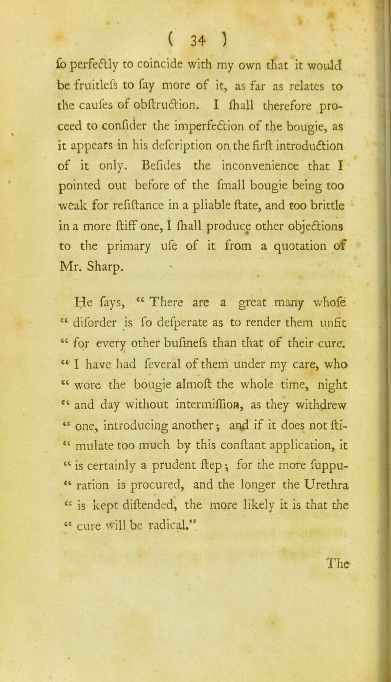 fo perfectly to coincide with my own that it would be fruitlefs to fay more of it, as far as relates to the caufes of obftruction. I lhall therefore pro- ceed to confider the imperfection of the bougie, as it appears in his defcription on.thefirft introduction of it only. Befides the inconvenience that I pointed out before of the fmall bougie being too weak for refiftance in a pliable ftate, and too brittle in a more ftiff one, I mail produce other objections to the primary ufe of it from a quotation of Mr. Sharp. He fays,  There are a great many whofe  diforder is fo defperate as to render them unfit  for every other bufinefs than that of their cure. ' I have had feveral of them under my care, who  wore the bougie almoft the whole time, night ei and day without intemiifiion, as they withdrew  one, introducing another; and if it does not fK-  mulate too much by this conftant application, it  is certainly a prudent ftep for the more fuppu-  ration is procured, and the longer the Urethra <c is kept diftended, the more likely it is that die  cure will be radical. The-