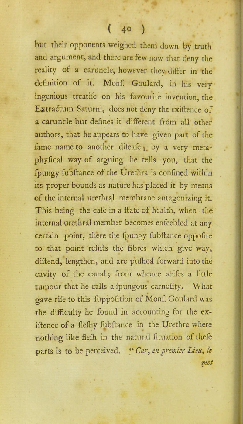 but their opponents weighed them down by truth and argument, and there are few now that deny the reality of a caruncle, however they differ in the definition of it. Monf. Goulard, in his very ingenious treatife on his favourite invention, the Extrattum Saturni, does not deny the exigence of a caruncle but defines it different from all other authors, that he appears to have given part of the fame name to another difeafe by a very meta- phyfical way of arguing he tells you, that the fpungy fubftance of the Urethra is confined within its proper bounds as nature has placed it by means of the internal urethral membrane antagonizing it. This being the cafe in a ftate of health, when the internal urethral member becomes enfeebled at any certain point, there the fpungy fubftance oppofite to that point refills the fibres which give way, diftend, lengthen, and are pufhed forward into the cavity of the canal; from whence arifes a little tumour that he calls a fpungous carnofity. What gave rife to this fuppofition of Monf. Goulard was the difficulty he found in accounting for the ex- iftence of a fiefliy fubftance in the Urethra where nothing like fiefli in the natural fituation of thefe parts is to be perceived. <c Car, en premier Lieu, k mot