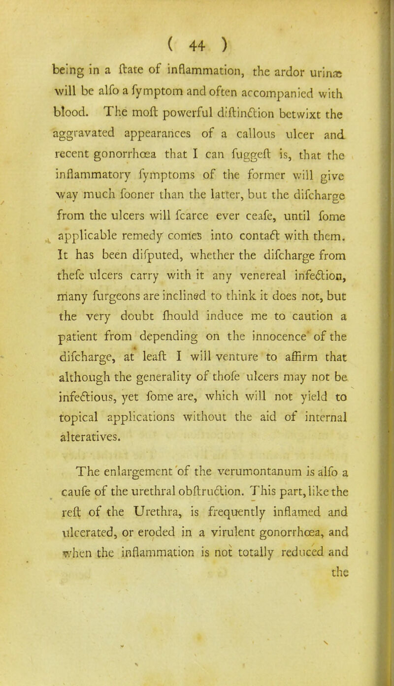 ( 4+ ) being in a ftate of inflammation, the ardor urinic will be alfo a fymptom and often accompanied with blood. The molt powerful diftinftion betwixt the aggravated appearances of a callous ulcer and recent gonorrhoea that I can fuggefl: is, that the inflammatory fymptoms of the former will give way much fooner than the latter, but the difcharge from the ulcers will fcarce ever ceafe, until fome applicable remedy comes into contact with them. It has been difputed, whether the difcharge from thefe ulcers carry with it any venereal infection, many furgeons are inclined to think it does not, but the very doubt mould induce me to caution a patient from depending on the innocence of the difcharge, at leaft I will venture to affirm that although the generality of thofe ulcers may not be infectious, yet fome are, which will not yield to topical applications without the aid of internal alteratives. The enlargement of the verumontannm is alfo a caufe of the urethral obstruction. This part, like the reft of the Urethra, is frequently inflamed and ulcerated, or eroded in a virulent gonorrhoea, and when the inflammation is not totally reduced and the