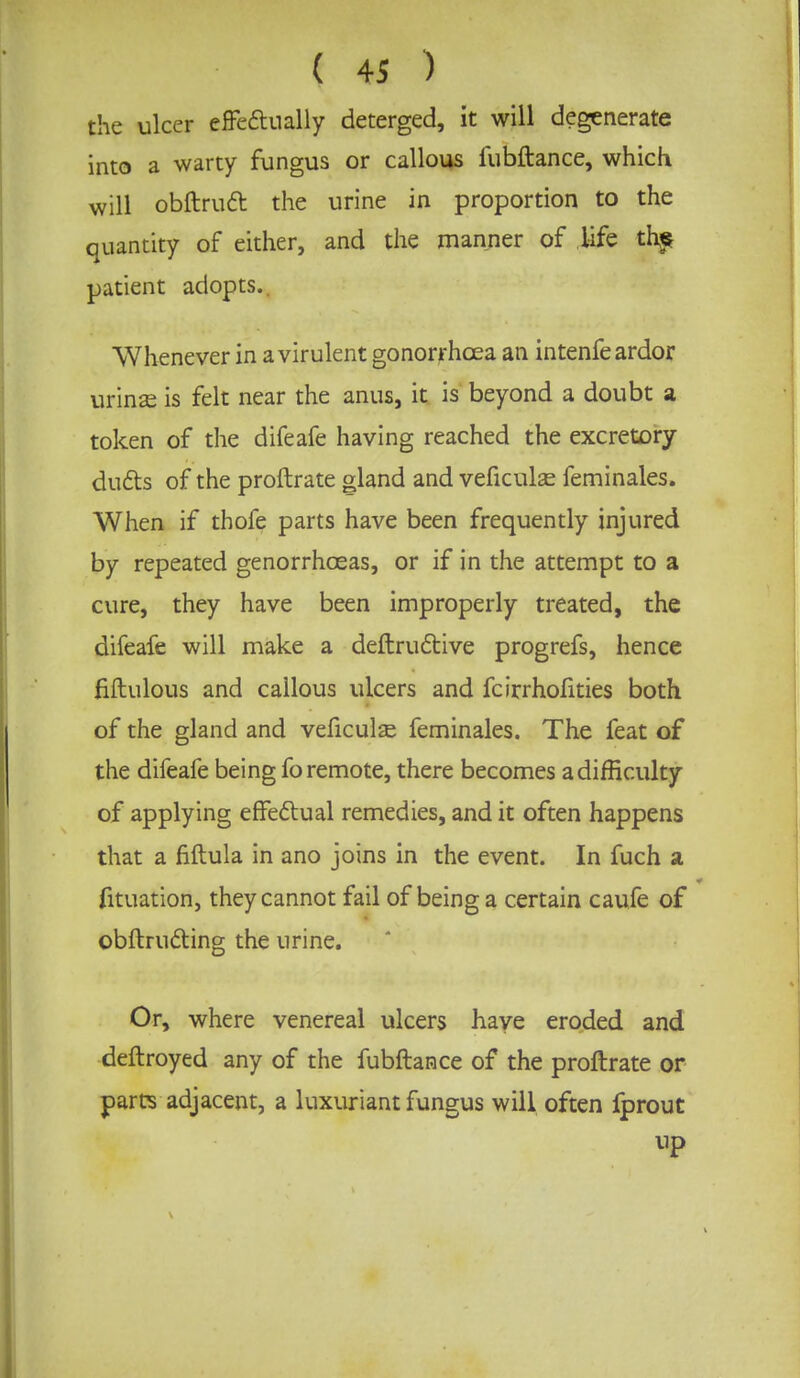 the ulcer effectually deterged, it will degenerate into a warty fungus or callous fubftance, which will obftruct the urine in proportion to the quantity of either, and the manner of life ths patient adopts. Whenever in a virulent gonorrhoea an intenfe ardor urinae is felt near the anus, it is beyond a doubt a token of the difeafe having reached the excretory ducts of the proftrate gland and veficulae feminales. When if thofe parts have been frequently injured by repeated genorrhceas, or if in the attempt to a cure, they have been improperly treated, the difeafe will make a deftructive progrefs, hence fiftulous and callous ulcers and fcirrhofities both of the gland and veficulas feminales. The feat of the difeafe being fo remote, there becomes a difficulty of applying effectual remedies, and it often happens that a fiftula in ano joins in the event. In fuch a fituation, they cannot fail of being a certain caufe of obftructing the urine. Or, where venereal ulcers have eroded and deftroyed any of the fubftance of the proftrate or parts adjacent, a luxuriant fungus will often lprout up