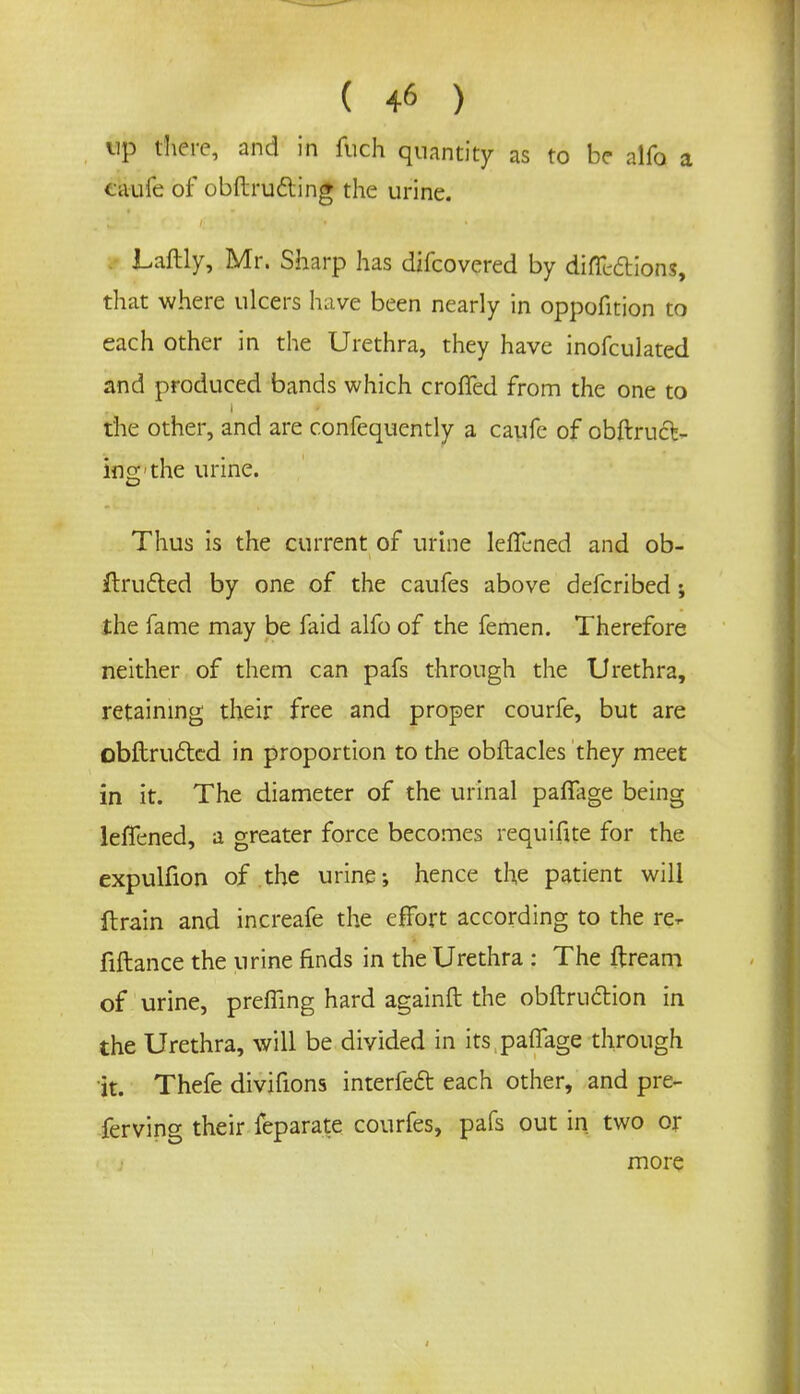 up there, and in fuch quantity as to be alfo a caufe of obftrufting the urine. Laftly, Mr. Sharp has difcovered by diffcdtions, that where ulcers have been nearly in oppofition to each other in the Urethra, they have inofculated and produced bands which croffed from the one to die other, and are confequently a caufe of obstruct- ing the urine. Thus is the current of urine leffened and ob- ilructed by one of the caufes above defcribed j the fame may be faid alfo of the femen. Therefore neither of them can pafs through the Urethra, retaining their free and proper courfe, but are obftructcd in proportion to the obftacles they meet in it. The diameter of the urinal paffage being leffened, a greater force becomes requifite for the expulfion of the urine; hence the patient will ftrain and increafe the effort according to the re- fiftance the urine finds in the Urethra : The ftream of urine, preffing hard againft the obftrudtion in the Urethra, will be divided in its paffage through it. Thefe divifions interfeft each other, and pre- ferving their feparate courfes, pafs out in two or more