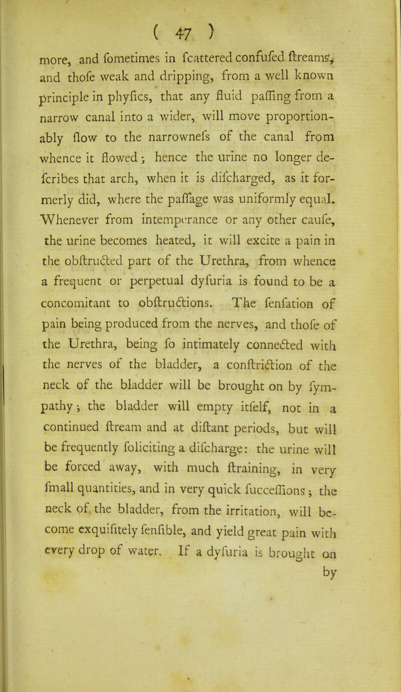 more, and fometimes in fcattered confufed dreamy and thofe weak and dripping, from a well known principle in phyfics, that any fluid palling from a narrow canal into a wider, will move proportion- ably flow to the narrownefs of the canal from whence it flowed; hence the urine no longer de- fcribes that arch, when it is difcharged, as it for- merly did, where the paffage was uniformly equal. Whenever from intemperance or any other caufe, the urine becomes heated, it will excite a pain in the obftructed part of the Urethra, from whence a frequent or perpetual dyfuria is found to be a concomitant to obftrudtions. The fenfation of pain being produced from the nerves, and thofe of the Urethra, being fo intimately connected with the nerves of the bladder, a conftriction of the neck of the bladder will be brought on by fym- pathy; the bladder will empty itielf, not in a continued ftream and at diftant periods, but will be frequently foliciting a difcharge: the urine will be forced away, with much ftraining, in very fmall quantities, and in very quick fucceflions •, the neck of the bladder, from the irritation, will be- come exquifitely fenfible, and yield great pain with every drop of water. If a dyfuria is brought on by