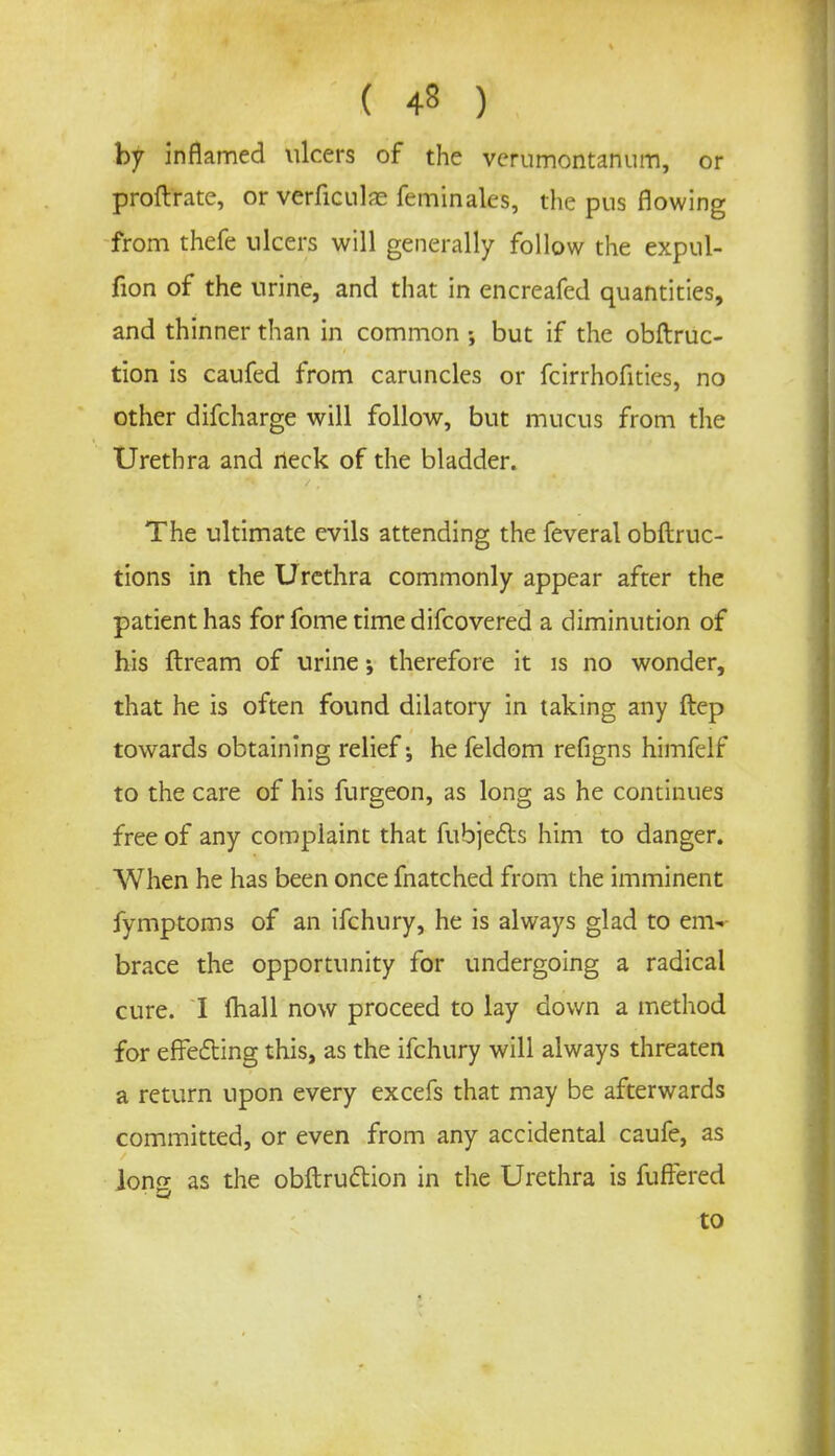 by inflamed ulcers of the verumontanum, or proftrate, or verficulas feminales, the pus flowing from thefe ulcers will generally follow the expul- fion of the urine, and that in encreafed quantities, and thinner than in common but if the obftruc- tion is caufed from caruncles or fcirrhofities, no other difcharge will follow, but mucus from the Urethra and rieck of the bladder. The ultimate evils attending the feveral obftruc- tions in the Urethra commonly appear after the patient has for fome time difcovered a diminution of his ftream of urine; therefore it is no wonder, that he is often found dilatory in taking any ftep towards obtaining relief-, he feldom refigns himfelf to the care of his furgeon, as long as he continues free of any complaint that fubjects him to danger. When he has been once fnatched from the imminent fymptoms of an ifchury, he is always glad to em-- brace the opportunity for undergoing a radical cure. I fhall now proceed to lay down a method for effecting this, as the ifchury will always threaten a return upon every excefs that may be afterwards committed, or even from any accidental caufe, as Jonpr as the obftruction in the Urethra is fuffered to