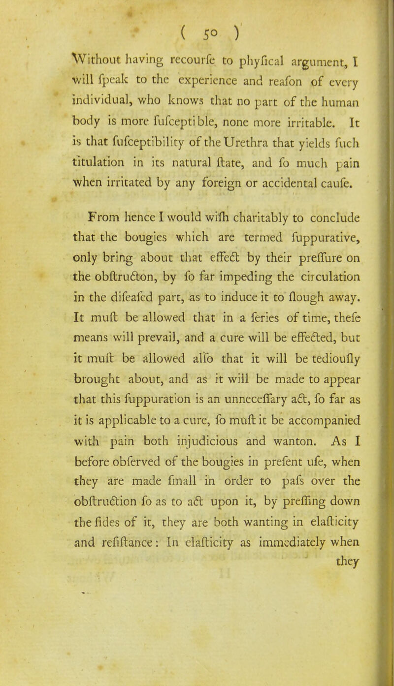 ( 5° ) Without having recourfe to phyfical argument, I will fpeak to the experience and reafon of every individual, who knows that no part of the human body is more fufceptible, none more irritable. It is that fufceptibility of the Urethra that yields fuch titulation in its natural ftate, and fo much pain when irritated by any foreign or accidental caufe. From hence I would wifh charitably to conclude that the bougies which are termed fuppurative, only bring about that effect by their preflure on the obftructon, by fo far impeding the circulation in the difeafed part, -as to induce it to flough away. It mull be allowed that in a feries of time, thefe means will prevail, and a cure will be effected, but it mult be allowed al'fo that it will be tedioufly brought about, and as it will be made to appear that this fuppuration is an unnecefTary act, fo far as it is applicable to a cure, fo muft it be accompanied with pain both injudicious and wanton. As I before obferved of the bougies in prefent ufe, when they are made fmall in order to pafs over the obstruction fo as to act upon it, by preffing down the fides of it, they are both wanting in elafticity and refinance: In elafticity as immediately when they