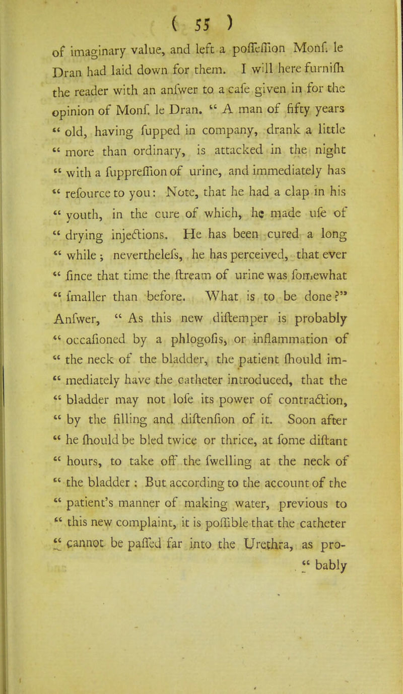 of imaginary value, and left a poffeflion Monf. le Dran had laid down for them. I will here furnifh the reader with an anlwer to a cafe given in for the opinion of Monf, le Dran.  A man of fifty years  old, having flipped in company, drank a little  more than ordinary, is attacked in the night  with a fupprefllon of urine, and immediately has  refource to you: Note, that he had a clap in his  vouth, in the cure of which, he made ufe of  drying injections. He has been cured a long  while ; neverthelefs, he has perceived, that ever  fince that time the ftream of urine was fomewhat  imaller than before. What is to be done ? Anfwer,  As this new diftemper is probably  occafioned by a phlogofis, or inflammation of  the neck of the bladder, the patient mould im-  mediately have the catheter introduced, that the  bladder may not lofe its power of contraction,  by the filling and diftenfion of it. Soon after  he mould be bled twice or thrice, at fome diftant  hours, to take off the fwelling at the neck of  the bladder : But according to the account of the  patient's manner of making water, previous to  this new complaint, it is poflible that the catheter  cannot be palled far into the Urethra, as pro- « bably