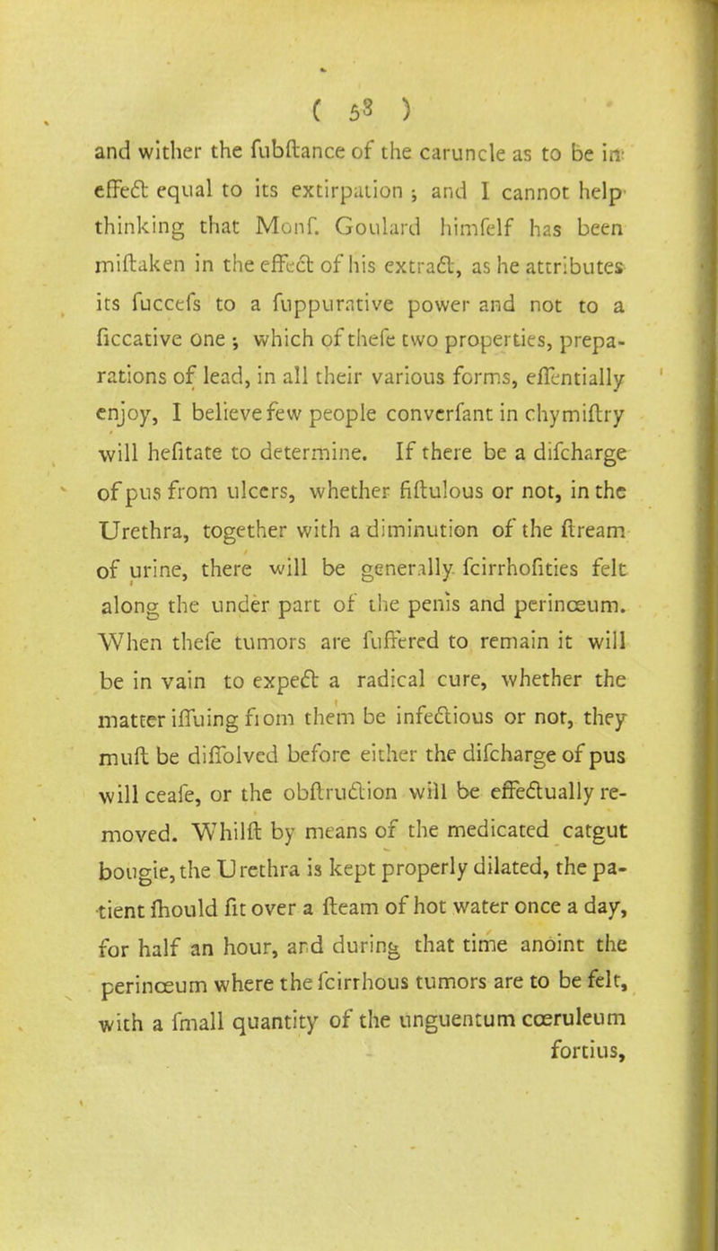 ( 53 ) and wither the fubftance of the caruncle as to be it* effect equal to its extirpation ; and I cannot help thinking that Monf. Goulard himfelf has been miftaken in the efFedt of his extract, as he attributes its fuccefs to a fnppurative power and not to a ficcative one •, which of thefe two properties, prepa- rations of lead, in all their various forms, efTentially enjoy, I believe few people convcrfant in chymiftry will hefitate to determine. If there be a difcharge of pus from ulcers, whether fiftulous or not, in the Urethra, together with a diminution of the ftream of urine, there will be generally fcirrhofities felt along the under part of the penis and perinceum. When thefe tumors are ftiffered to remain it will be in vain to expect a radical cure, whether the matter iffuing fiom them be infectious or not, they mult be difiblved before either the difcharge of pus willceafe, or the obftruction will be effectually re- moved. Whilft by means of the medicated catgut bougie,the Urethra is kept properly dilated, the pa- tient mould fit over a fleam of hot water once a day, for half an hour, and during that time anoint the perinceum where the fcirrhous tumors are to be felt, with a fmall quantity of the unguentum cceruleum fortius,