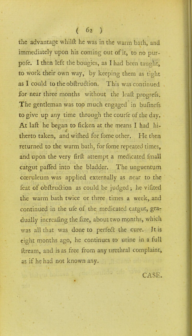 the advantage whilft he was in the warm bath, and immediately upon his coming out of it, to no pur- pofe. I then left the bougies, as I had been taugh:, to work their own way, by keeping them as tight as I could to theobftru£tion. This was continued for near three months without the lean: progrefs. The gentleman was too much engaged in bufinefs to give up any time through the courfe of the day. At laft he began to ficken at the means I had hi- therto taken, and wifhed for fome other. He then returned to the warm bath, for fome repeated times, and upon the very firft attempt a medicated frnall catgut paffed into the bladder. The unguentum cceruleum was applied externally as near to the feat of obftru&ion as could be judged ; he vifited the warm bath twice or three times a week, and continued in the ufe of the medicated catgut, gra- dually increafmg the fize, about two months, which was all that was done to perfect the cure. It is cicrht months ago, he continues to urine in a full ftream, and is as free from any urethral complaint, as if he had not known any. CASE.