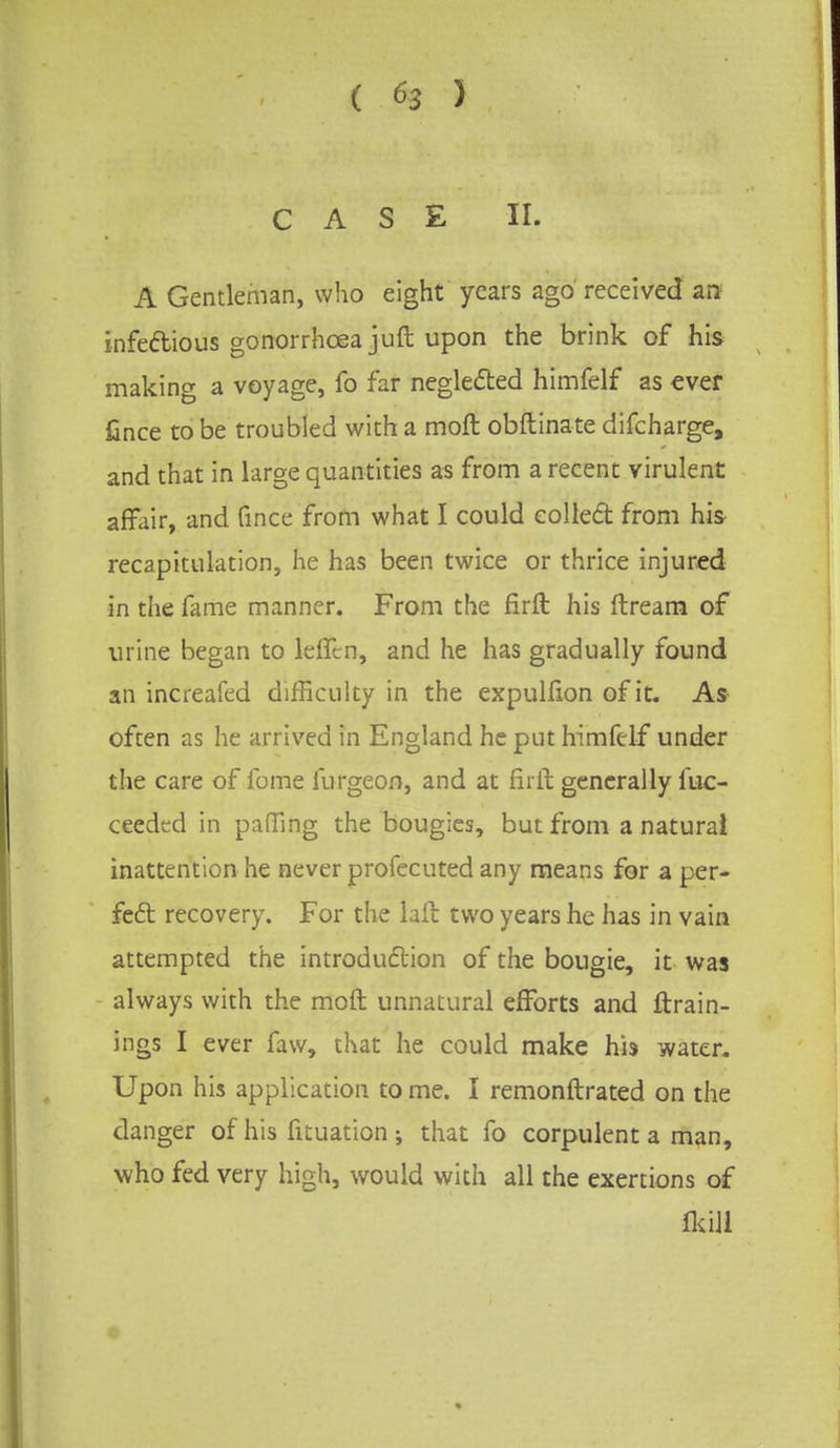 CASE II. A Gentleman, who eight years ago received an infectious gonorrhoea juft upon the brink of his making a voyage, fo far neglected himfelf as ever fince to be troubled with a moft obftinate difcharge, and that in large quantities as from a recent virulent affair, and fince from what I could colled from his recapitulation, he has been twice or thrice injured in the fame manner. From the firft his ftream of urine began to lefTtn, and he has gradually found an increafed difficulty in the expulfion of it. As often as he arrived in England he put himfelf under the care of fome furgeon, and at firft generally iuc- ceeded in paffing the bougies, but from a natural inattention he never profecuted any means for a per- fect recovery. For the laft two years he has in vain attempted the introduction of the bougie, it was always with the moft unnatural efforts and {train- ings I ever faw, that he could make his water. Upon his application to me. I remonftrated on the danger of his fituation that fo corpulent a man, who fed very high, would with all the exertions of Hull