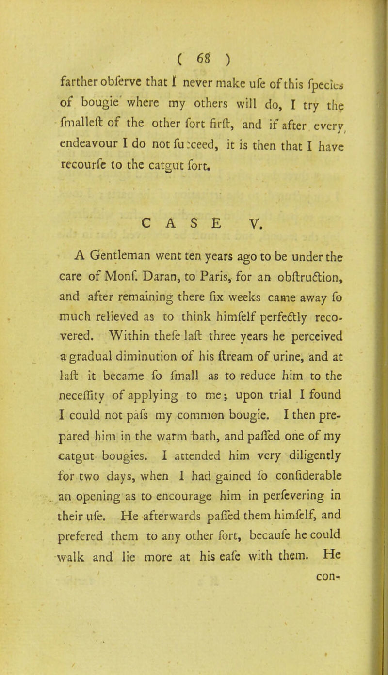 farther obfervc that i never make ufe of this fpecfea of bougie where my others will do, I try the fmalleft of the other fort firft, and if after every endeavour I do not fu :ceed, it is then that I have recourfe to the catgut fort. CASE V. A Gentleman went ten years ago to be under the care of Monf. Daran, to Paris, for an obstruction, and after remaining there fix weeks came away fo much relieved as to think himfelf perfectly reco- vered. Within thefe laft three years he perceived a gradual diminution of his ftream of urine, and at laft it became fo fmall as to reduce him to the neceffiry of applying to me-, upon trial I found I could not pafs my common bougie. I then pre- pared him in the warm bath, and paffed one of my catgut bougies. I attended him very diligently for two days, when I had gained fo confiderable an opening as to encourage him in perfcvering in their ufe. He afterwards paffed them himfelf, and prefered them to any other fort, becaufe he could walk and lie more at his eafe with them. He con-