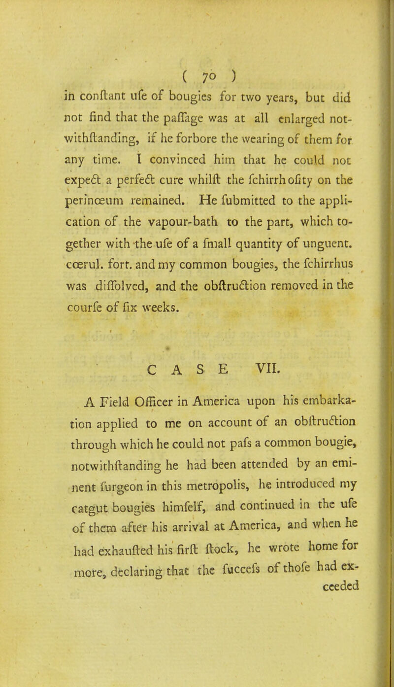 ( 7° ) in conftant ufe of bougies for two years, but did not find that the pafiage was at all enlarged not- withstanding, if he forbore the wearing of them for any time. I convinced him that he could not expect a perfect cure whilft the fchirrhofity on the perinceum remained. He fubmitted to the appli- cation of the vapour-bath to the part, which to- gether with -the ufe of a fmall quantity of unguent, ccerul. fort, and my common bougies, the fchirrhus was diffolved, and the obftruclion removed in the courfe of fix weeks. CASE VII. A Field Officer in America upon his embarka- tion applied to me on account of an obftruftion through which he could not pafs a common bougie, notwithftanding he had been attended by an emi- nent furgeon in this metropolis, he introduced my catgut bougies himfelf, and continued in the ufe of them after his arrival at America, and when he had exhausted his firft ftock, he wrote home for more, declaring that the fuccefs of thofe had ex- ceeded