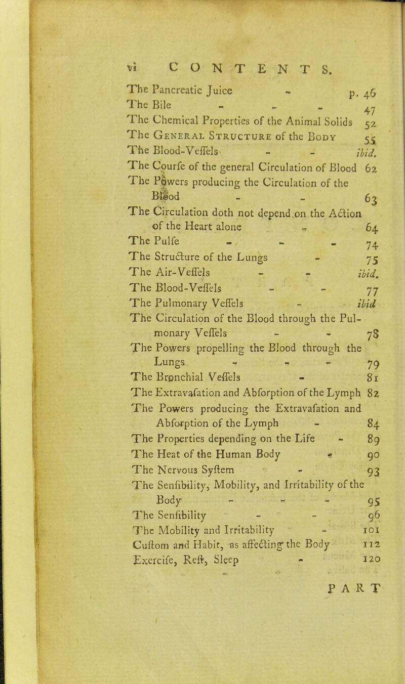 vi CONTENTS. The Pancreatic Juice - p. 46 The Bile - - - * 47 The Chemical Properties of the Animal Solids 52 The General Structure of the Body 55^ The Blood-Veffels - - ibid. The Courfe of the general Circulation of Blood 62 The Powers producing the Circulation of the Biod _ _ 63 The Circulation doth not depend on the Action of the Heart alone - 64 ThePulfe - - - 74 The Structure of the Lungs - 75 The Air-VelTels - - ibid. The Blood-VefTels _ _ 77 The Pulmonary Veflels - ibid The Circulation of the Blood through the Pul- monary Veflels - - 78 The Powers propelling the Blood through the Lungs - - - 7^ The Bronchial Veffels - 81 The Extravafation and Abforption of the Lymph 82 The Powers producing the Extravafation and Abforption of the Lymph - 84 The Properties depending on the Life - 89 The Heat of the Human Body < 90 The Nervous Syftem - 93 The Senfibility, Mobility, and Irritability of the Body - - - 9S The Senfibility - - 96 The Mobility and Irritability - loi Curtom and Habit, as affedlin^the Body 112 fcrcife, Reft, Sleep - 120 PART