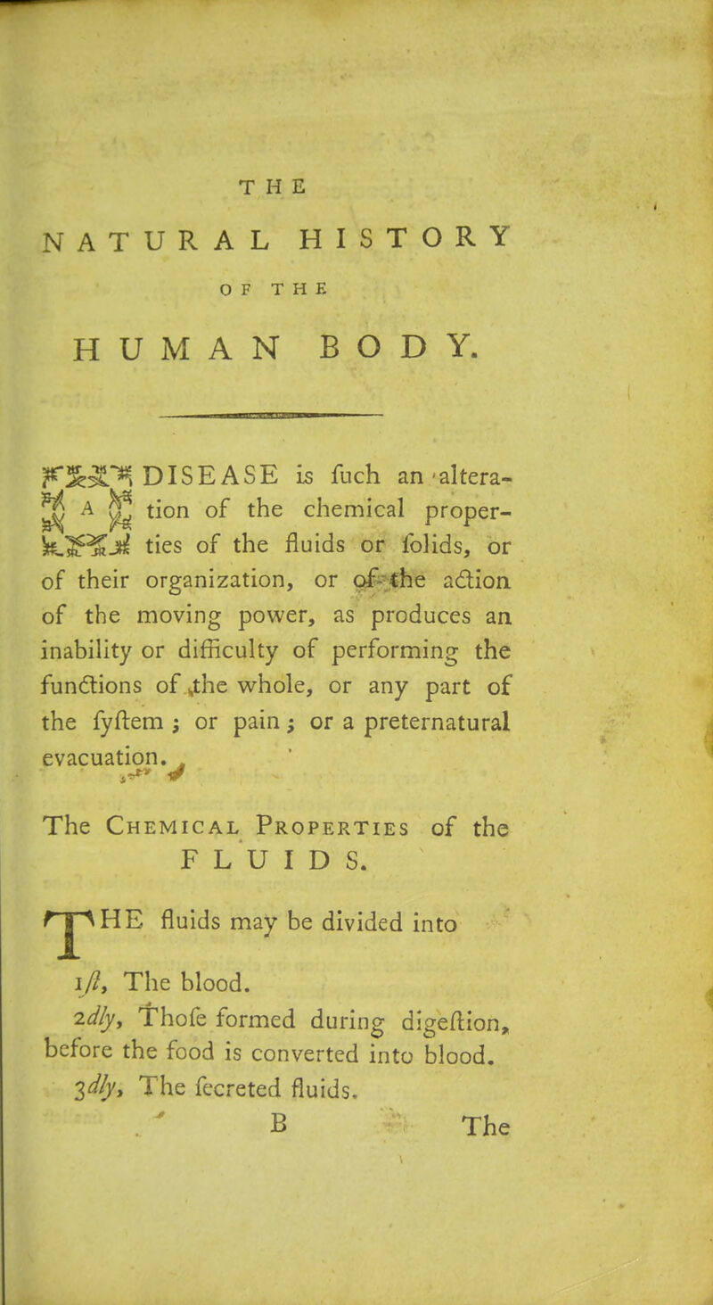 NATURAL HISTORY OF THE HUMAN BODY. DISEASE is fuch an-altera- ^ A ^ tion of the chemical proper- ties of the fluids or folids, or of their organization, or c^^che adion. of the moving power, as produces an inability or difficulty of performing the functions of ^he whole, or any part of the fyftem or pain; or a preternatural evacuation. ^ The Chemical Properties of the F L U I D S. rjpHE fluids may be divided into ifiy The blood. 2dfyy 'Thofe formed during digefl:ion, before the food is converted into blood. 2dfyi The fecreted fluids, B The