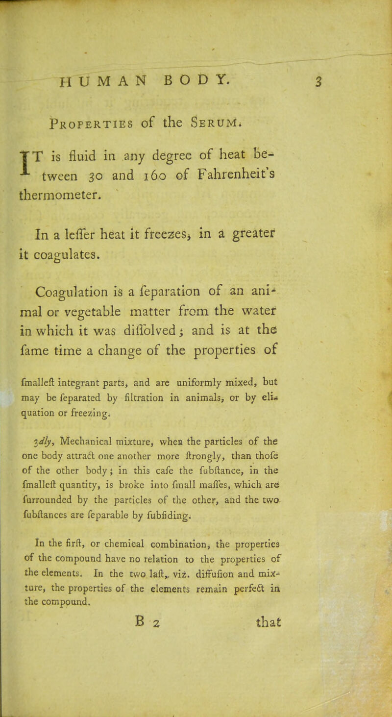 Properties of the Serum. TT is fluid in any degree of heat be- ^ twcen 30 and 160 of Fahrenheit's thermometer. In a leffer heat it freezes^ in a greater it coagulates. Coagulation is a feparation of an ani-' mal or vegetable matter from the water in which it was diffolved and is at the fame time a change of the properties of fmalleft integrant parts, and are uniformly mixed, but may be feparated by filtration in animals, or by eli^i quation or freezing. 3<j'/v, Mechanical mixture, when the particles of the one body attraft one another more ftrongly, than thofe of the other body; in this cafe the fubftance, in the fmalleft quantity, is broke into fmall maffes, which are furrounded by the particles of the other, and the two- fubllances are feparable by fubfiding. In the firft, or chemical combination, the properties of the compound have no relation to the properties of the elements. In the two laft,. viz. difFufion and mix- ture, the properties of the elements remain perfedt in the compound. B 2 that