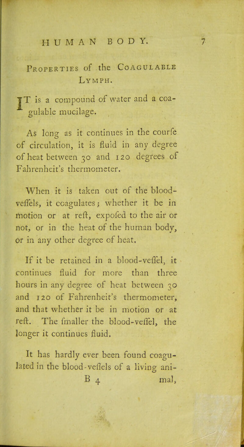 Properties of the Coagulable Lymph. JT is a compound of water and a coa- gulable mucilage. As lone as it continues in the courfe of circulation, it is fluid in any degree of heat between 30 and 120 degrees of Fahrenheit's thermometer. When it is taken out of the blood- veflels, it coagulates; whether it be in motion or at reft, expofed to the air or not, or in the heat of the human body, or in any other degree of heat. If it be retained in a blood-veftel, it continues fluid for more than three hours in any degree of heat between 30 and 120 of Fahrenheit's thermometer, and that whether it be in motion or at reft. The fmaller the blood-veftel, the longer it continues fluid. It has hardly ever been found coagu- lated in the blood-veftels of a living ani-