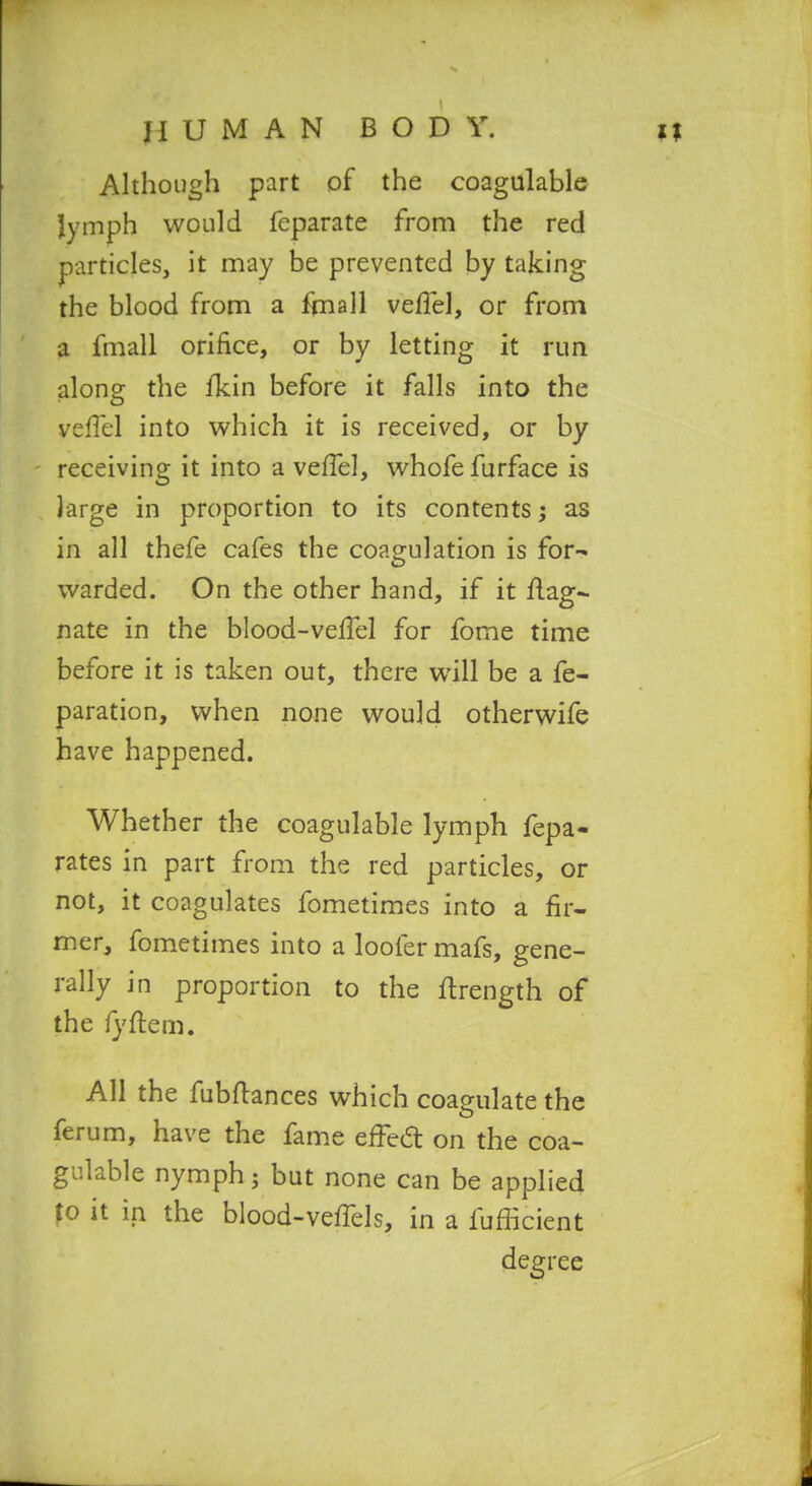 U M A N BODY. Although part of the coagulable lymph would feparate from the red particles, it may be prevented by taking the blood from a fjnall veflel, or from a fmall orifice, or by letting it rim alons: the fkin before it falls into the veffel into which it is received, or by receiving it into a veffel, whofefurface is large in proportion to its contents; as in all thefe cafes the coagulation is for- warded. On the other hand, if it Mag- nate in the blood-velTel for fome time before it is taken out, there will be a fe- paration, when none would otherwife have happened. Whether the coagulable lymph fepa- rates in part from the red particles, or not, it coagulates fometimes into a fir- mer, fometimes into a loofer mafs, gene- rally in proportion to the ftrength of the fyftem. All the fubftances which coagulate the ferum, have the fame efi^ed on the coa- gulable nymph J but none can be applied fo it in the blood-vefiels, in a fufficient degree