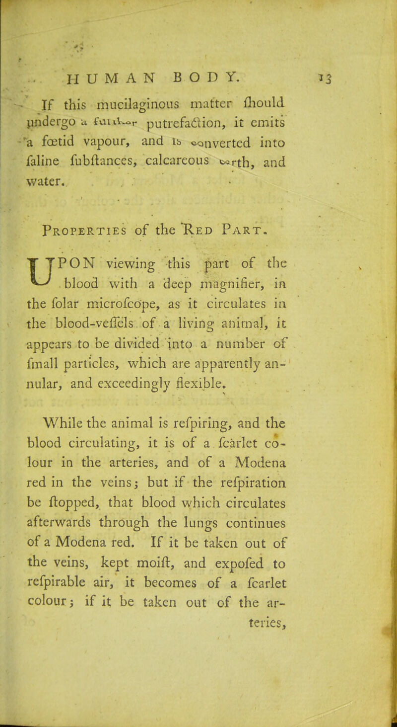 If this mucilaginous matter fliould pjidergo a fuiiU^r putrefadion, it emits ■^a foetid vapour, and ib converted into faline fubftances, calcareous torth, and Vv'ater. Properties of the Red Part. UPON vievt^ing this part of the blood with a deep nSagnifier, in the folar microfcope, as it circulates in the blood-veffels. of a living animal, it appears to be divided into a number of fmall particles, which are apparently an- nular, and exceedingly flexible. While the animal is refpiring, and the blood circulating, it is of a fcarlet co- lour in the arteries, and of a Modena red in the veins; but if the refpiration be flopped, that blood which circulates afterwards through the lungs continues of a Modena red. If it be taken out of the veins, kept moift, and expofed to refpirable air, it becomes of a fcarlet colour; if it be taken out of the ar- teries.