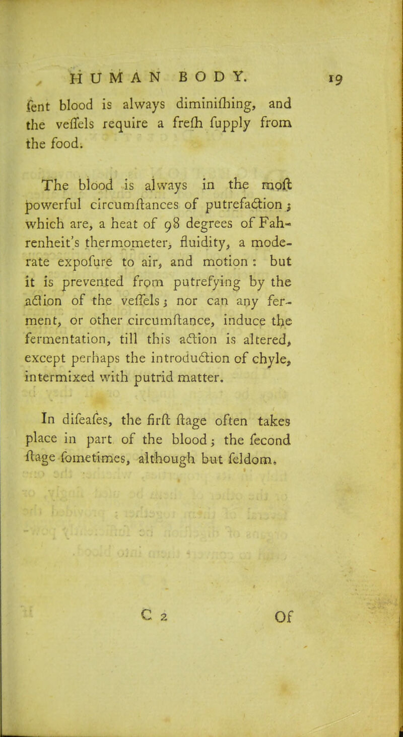 HUMAN fent blood is always the vefTels require a the food. BODY. diminifliing, and frefh fupply from The blood is a^lways in the moft powerful circumftances of putrefadtion ; which are, a heat of 98 degrees of Fah- renheit's thermometer^ fluidity, a mode- rate expofure to air, and motion : but it is prevented frpm putrefying by the xidlion of the veffels; nor can any fer- ment, or other circumftance, induce tl>e fermentation, till this action is altered> except perhaps the introdudiion of chyle, intermixed with putrid matter. In difeafes, the firft ftage often takes place in part of the blood; the fecond ftage fometimes, although but feldom.