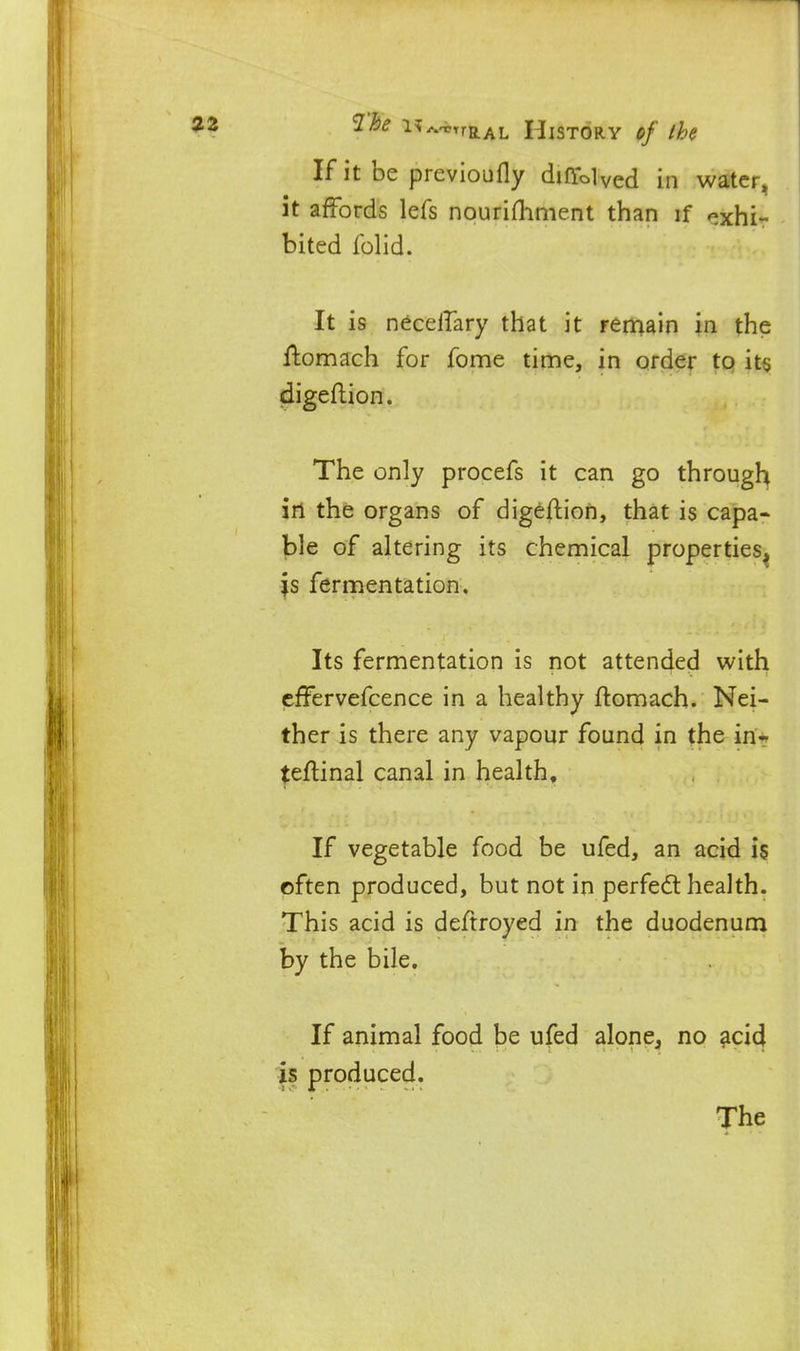 If it be previoufly diffolved in water, it affords lefs nourifliment than if exhi- bited Iblid. It is neceilary that it renaain in the ftomach for feme time, in order to its digeflion. The only procefs it can go througli^ in the organs of digeflion, that is capa- ble of altering its chemical properties^ is fermentation. Its fermentation is not attended with cffervefcence in a healthy ftomach. Nei- ther is there any vapour found in the in? teftinal canal in health. If vegetable food be ufed, an acid 15 cften produced, but not in perfedt health. This acid is deftroyed in the duodenum by the bile. If animal food be ufed alone, no acid is produced.
