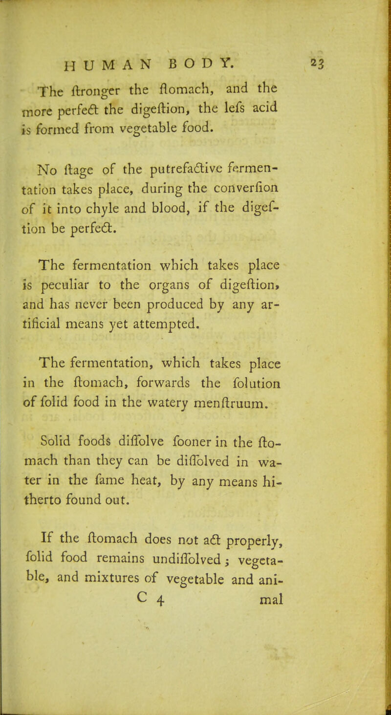 The ftronger the flomach, and the more perfea the digeftion, the lefs acid is formed from vegetable food. No rtage of the putrefadive fermen- tation takes place, daring the converfion of it into chyle and blood, if the digef- tion be perfedl. The fermentation which takes place is peculiar to the organs of digeftion* and has never been produced by any ar- tificial means yet attempted. The fermentation, which takes place in the ftomach, forwards the folution of folid food in the watery menftruum. Solid foods dlfTolve fooner in the fto- mach than they can be diftblved in wa- ter in the fame heat, by any means hi- therto found out. If the ftomach does not adt properly, folid food remains undiftblved j vegeta- ble, and mixtures of vegetable and ani- C 4 mal
