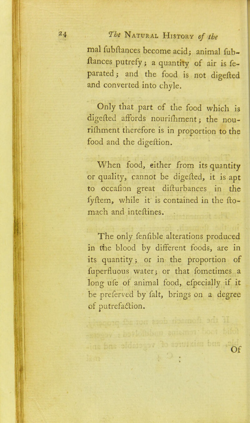 mal fubftances become acid; animal fub- fiances putrefy; a quantity of air is fe- parated; and the food is not digefted and converted into chyle. Only that part of the food which is digefted affords nouriftiment; the nou- rifhment therefore is in proportion to the food and the digeftion. When food, either from its quantity or quality, cannot be digefted, it is apt to occafion great difturbances in the lyftem, while it is contained in the fto- mach and inteftines. The only fenftble alterations produced in the blood by different foods, are in its quantity; or in the proportion of fuperfluous water; or that fometimes a long ufe of animal food, efpecially if it be preferved by fait, brings on a degree of putrefadion.