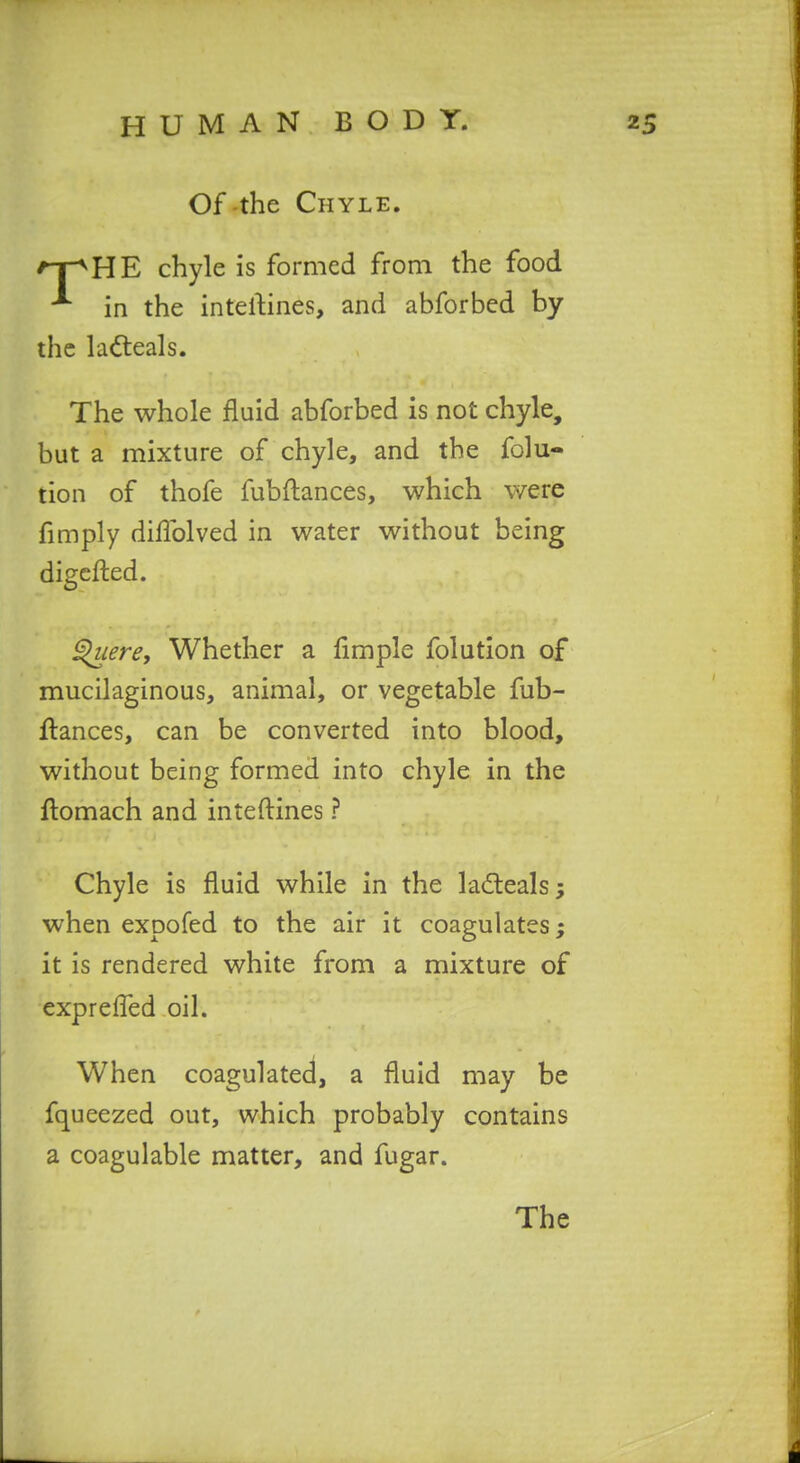 Of-the Chyle. ^T^HE chyle is formed from the food in the intertines, and abforbed by the la^teals. The whole fluid abforbed is not chyle, but a mixture of chyle, and the folu- tion of thofe fubftances, which were fimply diflblved in water without being digcfted. ^lere. Whether a limple folution of mucilaginous, animal, or vegetable fub- flances, can be converted into blood, without being formed into chyle in the ftomach and inteftines ? Chyle is fluid while in the lad:eals; when expofed to the air it coagulates; it is rendered white from a mixture of exprelTed oil. When coagulated, a fluid may be fqueezed out, which probably contains a coagulable matter, and fugar.