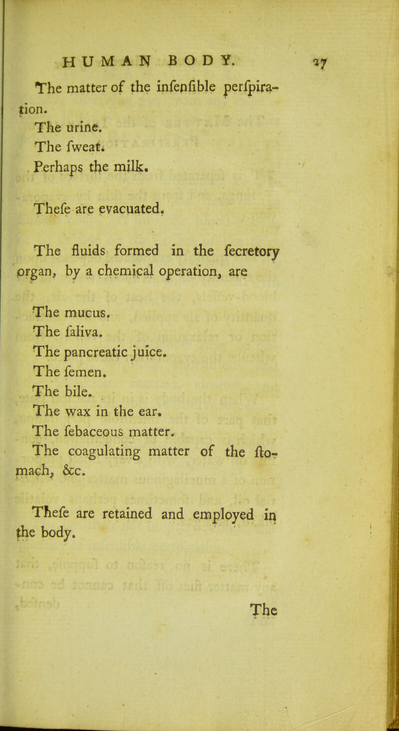 The matter of the infepfible perfpirgi- tion. The urine. The fweat. Perhaps the milk. Thefe are evacuated. The fluids formed in the fecretory prgan, by a chemical operation, are The mucus. The faliva. The pancreatic juice. The femen. The bile. The wax in the ear. The febaceous matter. The coagulating matter of the ftor mach, &c. Thefe are retained and employed in fhe body.