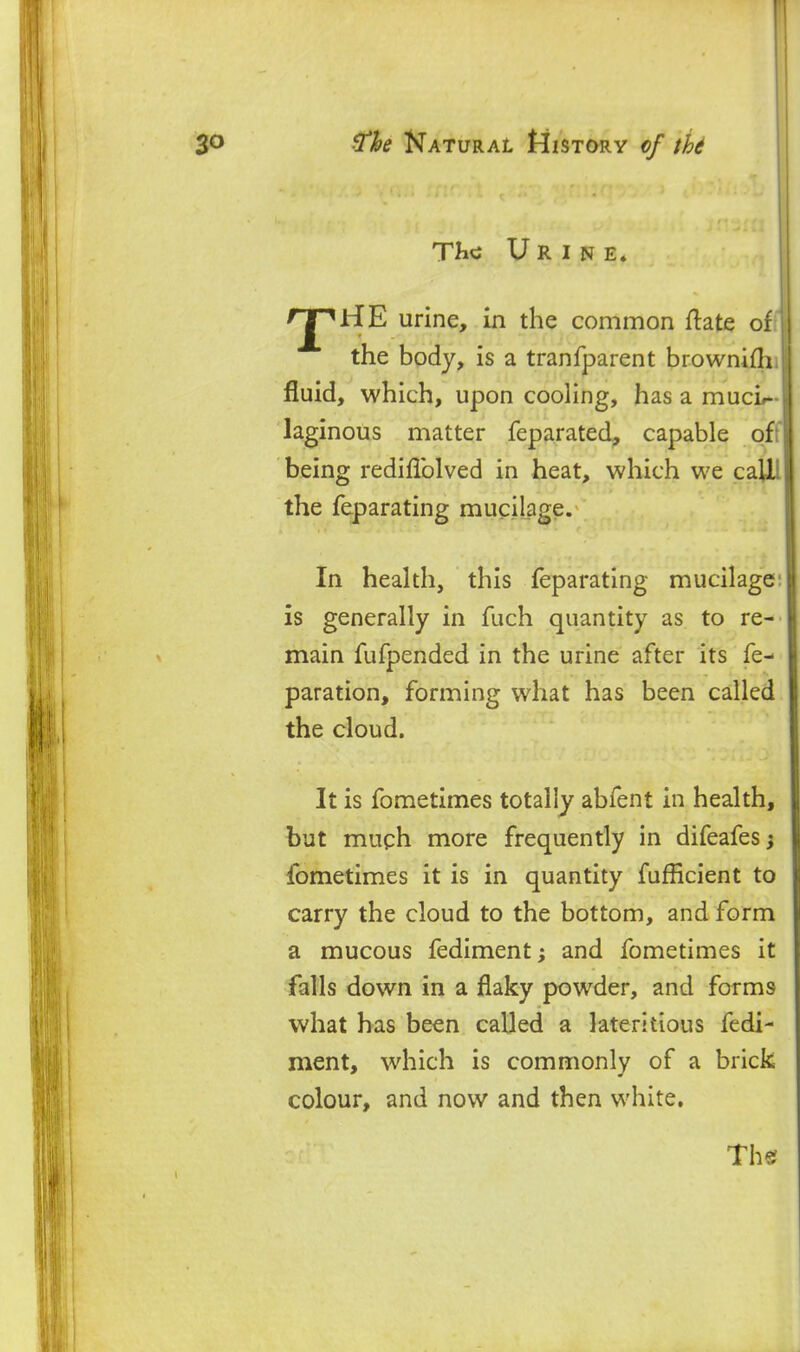 TIic Urine. rj^HE urine, in the common ftate of the bpdy, is a tranfparent brownifh, fluid, which, upon cooling, has a muci- laginous matter feparated, capable ofi being rediflblved in heat, which we caUl the feparating mucilage. In health, this feparating mucilage: is generally in fuch quantity as to re- main fufpended in the urine after its fe- paration, forming what has been called the cloud. It is fometimes totally abfent in health, but mugh more frequently in difeafes fometimes it is in quantity fufficient to carry the cloud to the bottom, and form a mucous fediment and fometimes it falls down in a flaky powder, and forms what has been called a later!tious fedi- ment, which is commonly of a brick colour, and now and then white.