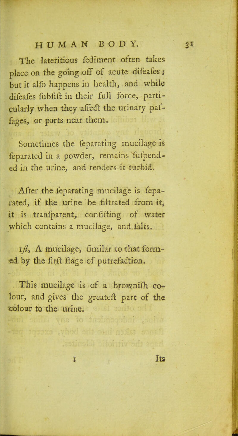 The lateritious fediment often takes place on the going off of acute difeafes; but it alfo happens in health, and while difeafes fubfift in their full force, parti- cularly when they affed: the urinary paf- fages, or parts near them. Sometimes the feparating mucilage is feparated in a powder, remains fufpend- ed in the urine, and renders it turbid. After the feparating mucilage is fepa- rated, if the urine be filtrated from it, it is tranfparent, confifting of water which contains a mucilage, and falts. I/?, A mucilage, fimilar to that form- ed by the lirft ftage of putrefaction. This mucilage is of a brovvnifh co- lour, and gives the greateft part of the colour to the urine. I Its