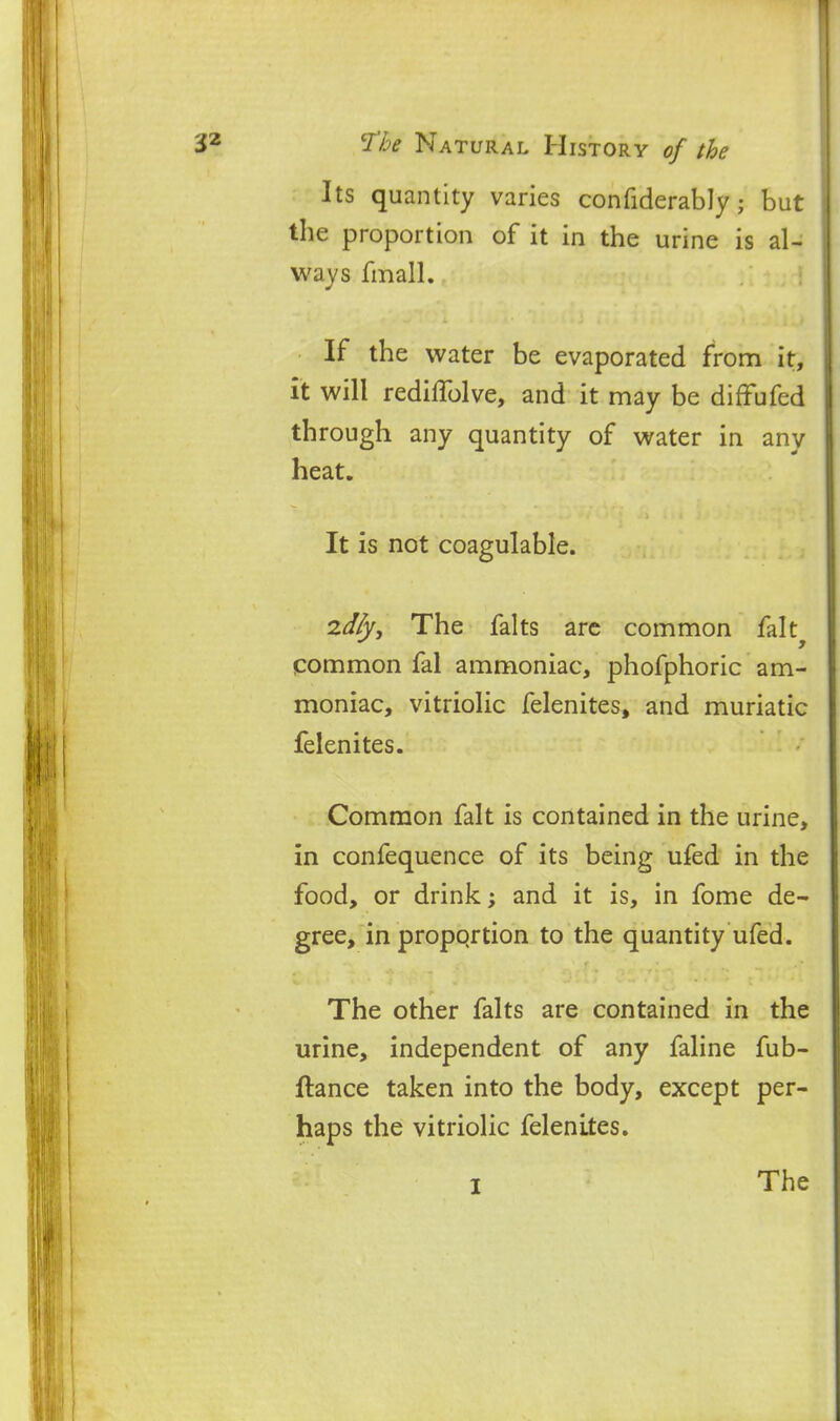 Its quantity varies confiderably; but the proportion of it in the urine is al- ways fmall. If the water be evaporated from it, it will rediflblve, and it may be diffufed through any quantity of water in any heat. It is not coagulable. zdly. The falts are common falt^ common fal ammoniac, phofphoric am- moniac, vitriolic felenites, and muriatic felenites. Common fait is contained in the urine, in confequence of its being ufed in the food, or drink; and it is, in fome de- gree, in propqrtion to the quantity ufed. The other falts are contained in the urine, independent of any faline fub- ftance taken into the body, except per- haps the vitriolic felenites. I The
