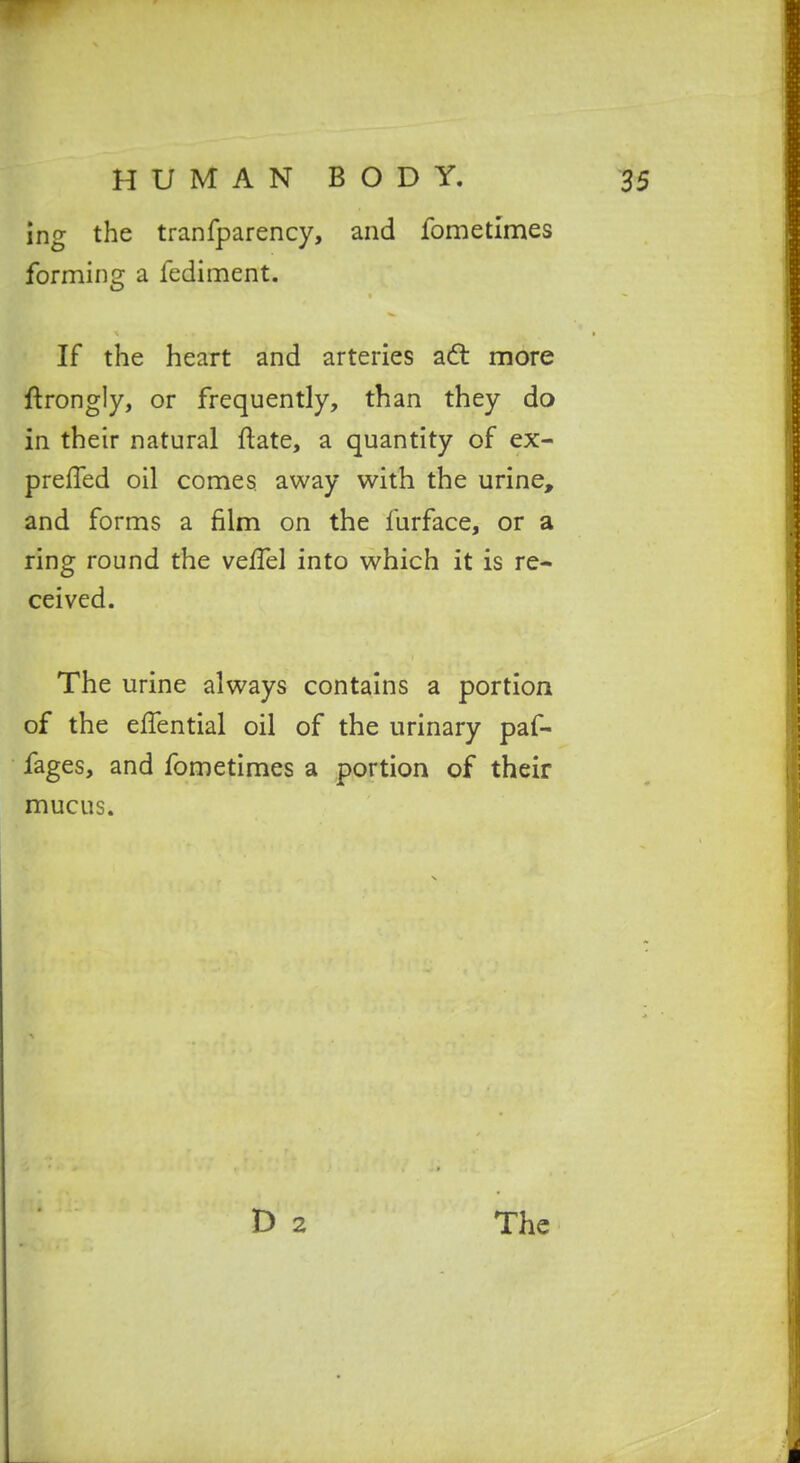 ing the tranfparency, and fometimes forming a fediment. If the heart and arteries a6l more ftrongly, or frequently, than they do in their natural ftate, a quantity of ex- prefTed oil comes away with the urine, and forms a film on the furface, or a ring round the velTel into which it is re- ceived. The urine always contains a portion of the effential oil of the urinary paf- fages, and fometimes a portion of their mucus.