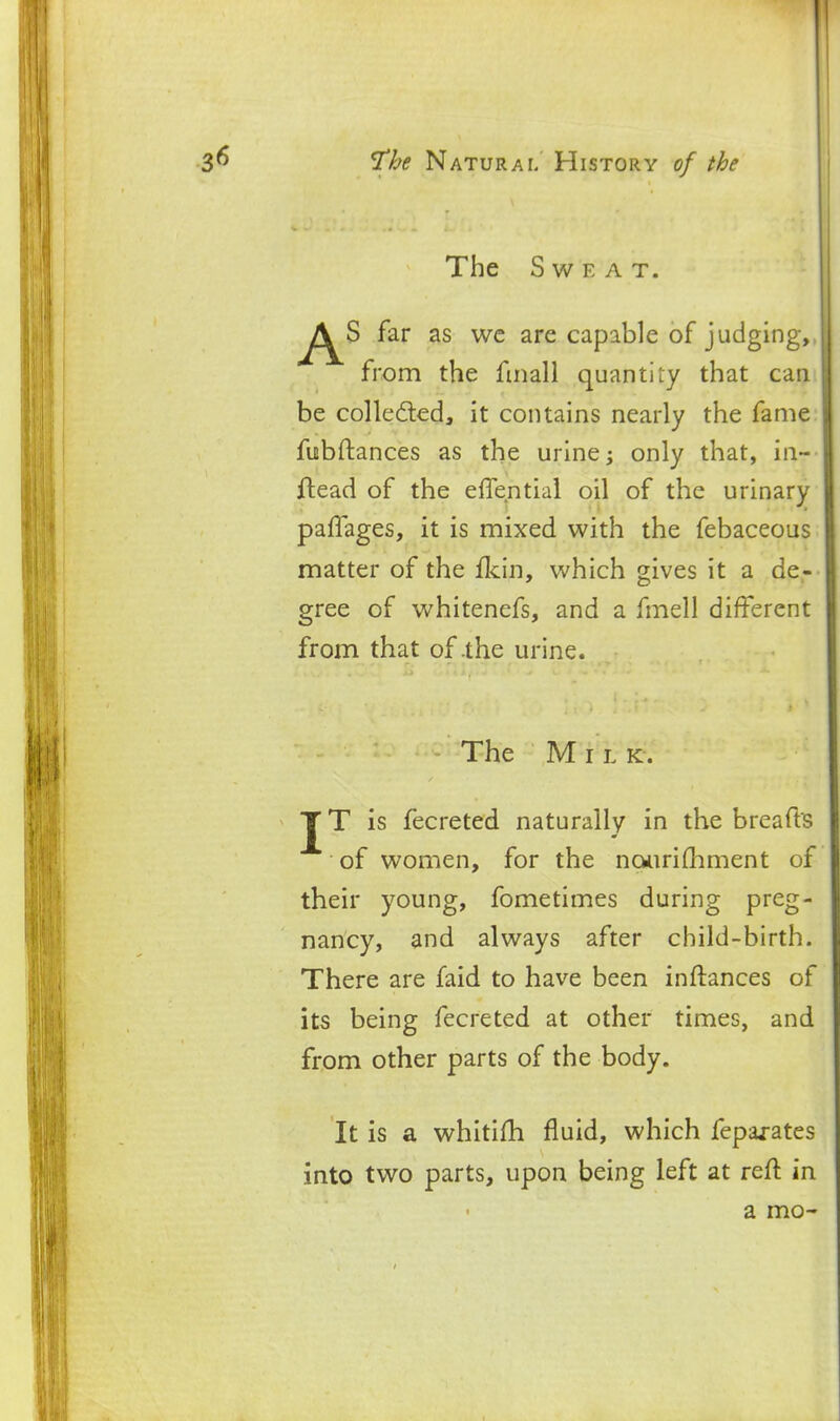 The Sweat. ^^^S far as wc are capable of judging,, from the fmall quantity that can be colledted, it contains nearly the fame fubftances as the urine; only that, in~ flead of the effential oil of the urinary paffages, it is mixed with the febaceous matter of the f[<:in, which gives it a de- gree of whitenefs, and a fmell different from that of .the urine. The Milk. JT is fecreted naturally in the breafts of women, for the nourifliment of their young, fometimes during preg- nancy, and always after child-birth. There are faid to have been inftances of its being fecreted at other times, and from other parts of the body. It is a whitifh fluid, which fepaj-ates into two parts, upon being left at reft in a mo-