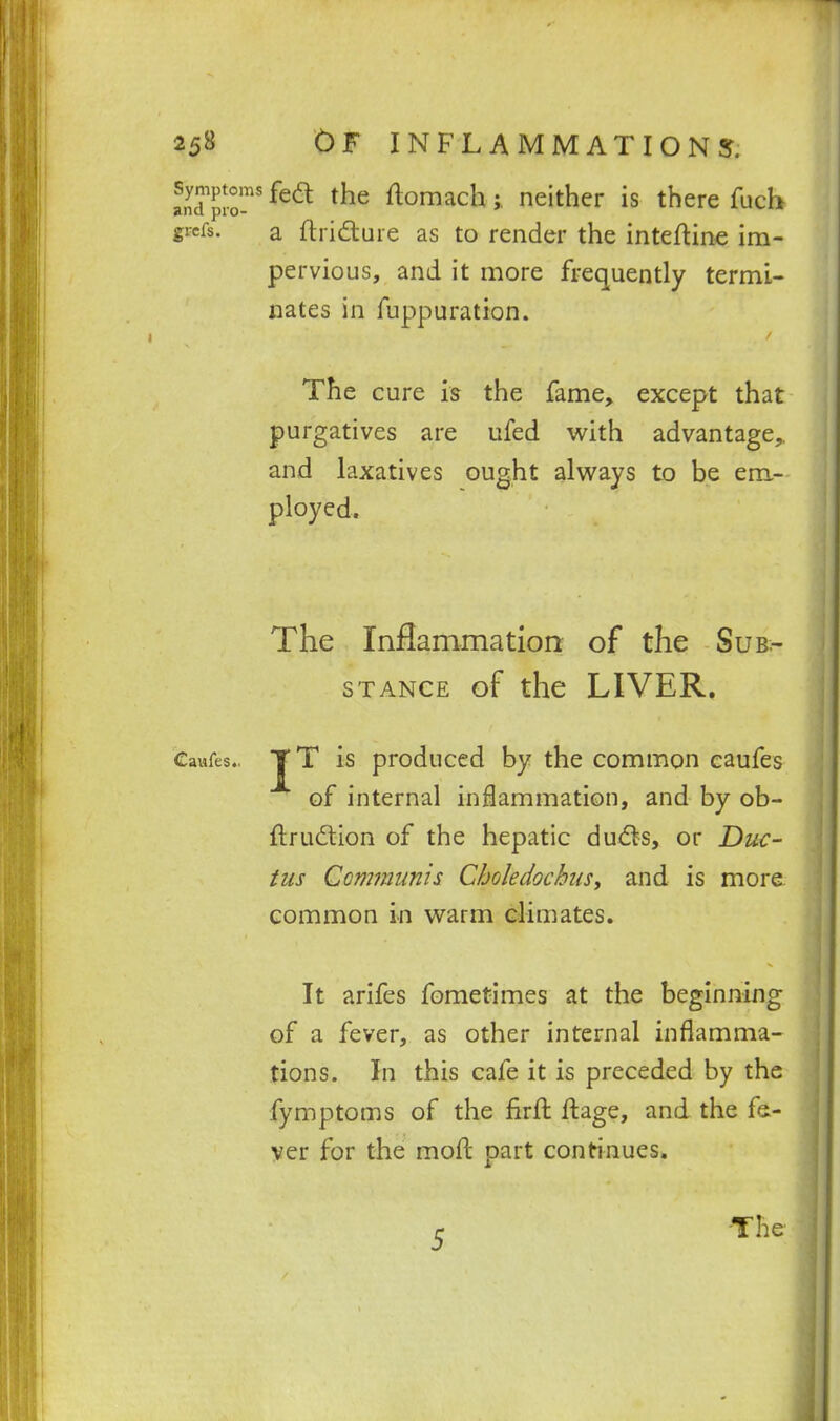 L^plr'^^^ the ftomach ;, neither is there fucb grcfs. a ftridture as to render the inteftine im- pervious, and it more frequently termi- nates in fuppuration. The cure is the fame, except that purgatives are ufed with advantage,, and laxatives ought always to be em- ployed. The Inflammation of the Sub- stance of the LIVER. Caufes., is produced by the common eaufes of internal inflammation, and by ob- ftru(5tion of the hepatic dudts, or Duc- tus Communis Choledochus, and is more common in warm climates. It arifes fometimes at the beginning of a fever, as other internal inflamma- tions. In this cafe it is preceded by the fymptoms of the firft ftage, and the fe- ver for the moft part continues. 5