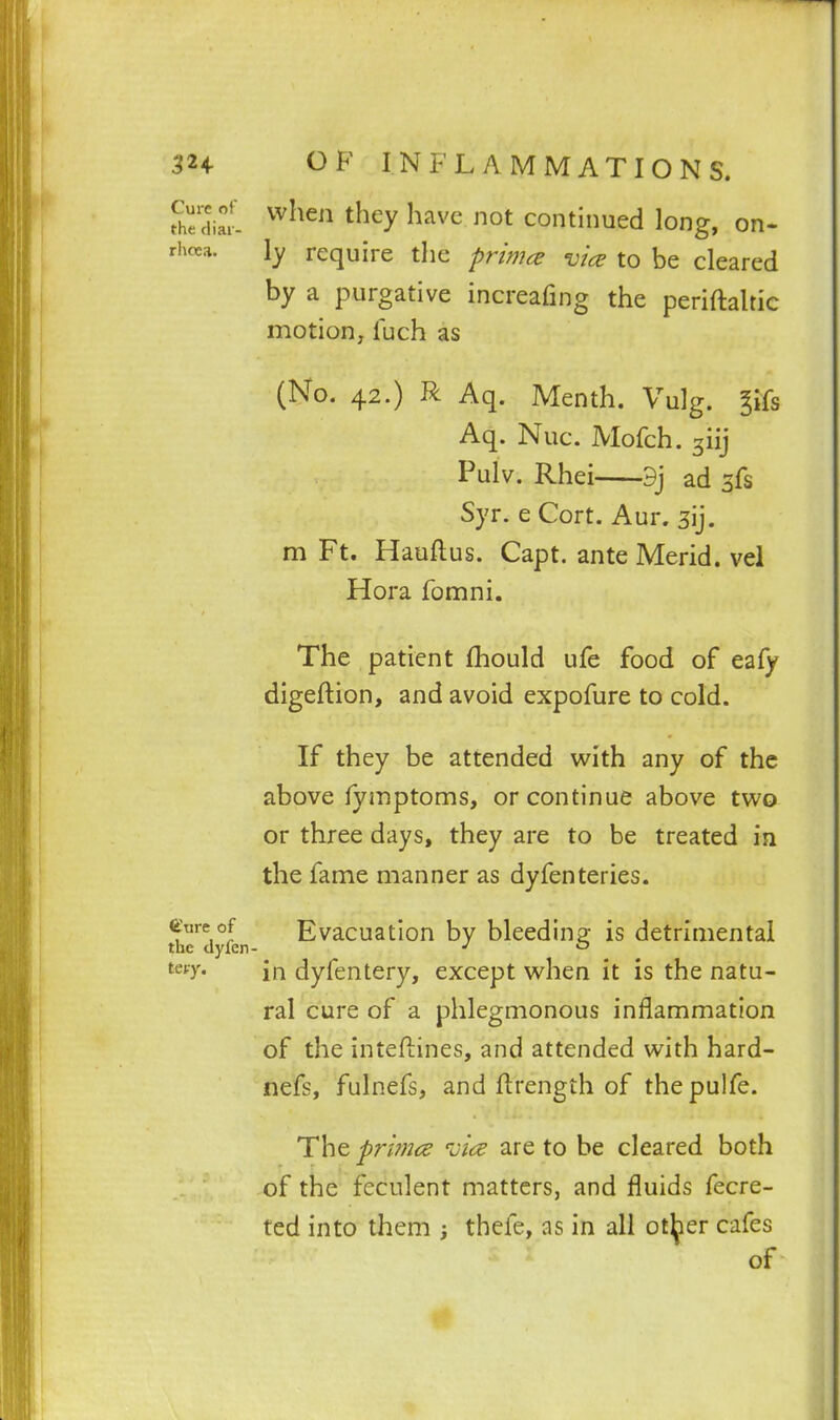 Sil ^^^^^^ ^^^^y ^^^^'^ continued long, on- rhoca. l_y require the prim^e vice to be cleared by a purgative increafing the periftalric motion, fuch as (No. 42.) R Aq. Menth. Vulg. ^ifs Aq. Nuc. Mofch. ^iij Pulv. Rhei 9j ad sfs Syr. e Cort. Aur. sij. m Ft. Hauftus. Capt. ante Merid. vel Hora fomni. The patient fhould ufe food of eafy digeftion, and avoid expofure to cold. If they be attended with any of the above fymptoms, or continue above two or three days, they are to be treated in the fame manner as dyfenteries. ^Tireof Evacuation by bleedinp; is detrimental the dyfen- ^ ^■y* in dyfentery, except when it is the natu- ral cure of a phlegmonous inflammation of the inteftines, and attended with hard- nefs, fulnefs, and flrength of thepulfe. The prwjce vice are to be cleared both of the feculent matters, and fluids fecre- ted into them ; thefe, as in all ot^ier cafes of